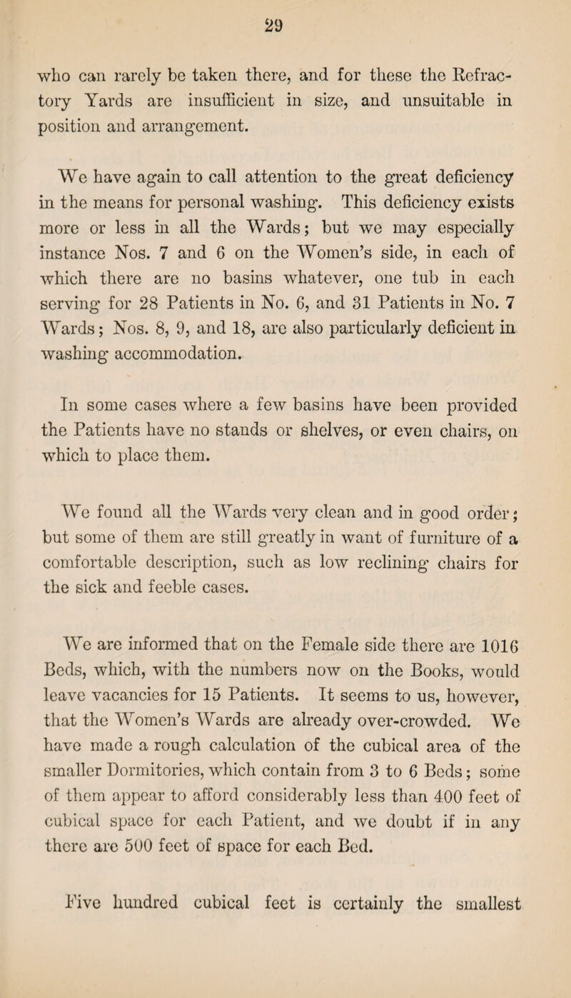 who can rarely be taken there, and for these the Refrac¬ tory Yards are insufficient in size, and unsuitable in position and arrangement. We have again to call attention to the great deficiency in the means for personal washing. This deficiency exists more or less in all the Wards; but we may especially instance Nos. 7 and 6 on the Women’s side, in each of which there are no basins whatever, one tub in each serving for 28 Patients in No. 6, and 31 Patients in No. 7 Wards; Nos. 8, 9, and 18, are also particularly deficient in washing accommodation. In some cases where a few basins have been provided the Patients have no stands or shelves, or even chairs, on which to place them. We found all the Wards very clean and in good order; but some of them are still greatly in want of furniture of a comfortable description, such as low reclining chairs for the sick and feeble cases. We are informed that on the Female side there are 1016 Beds, which, with the numbers now on the Books, would leave vacancies for 15 Patients. It seems to us, however, that the Women’s Wards are already over-crowded. We have made a rough calculation of the cubical area of the smaller Dormitories, which contain from 3 to 6 Beds; some of them appear to afford considerably less than 400 feet of cubical space for each Patient, and we doubt if in any there arc 500 feet of space for each Bed. Five hundred cubical feet is certainly the smallest