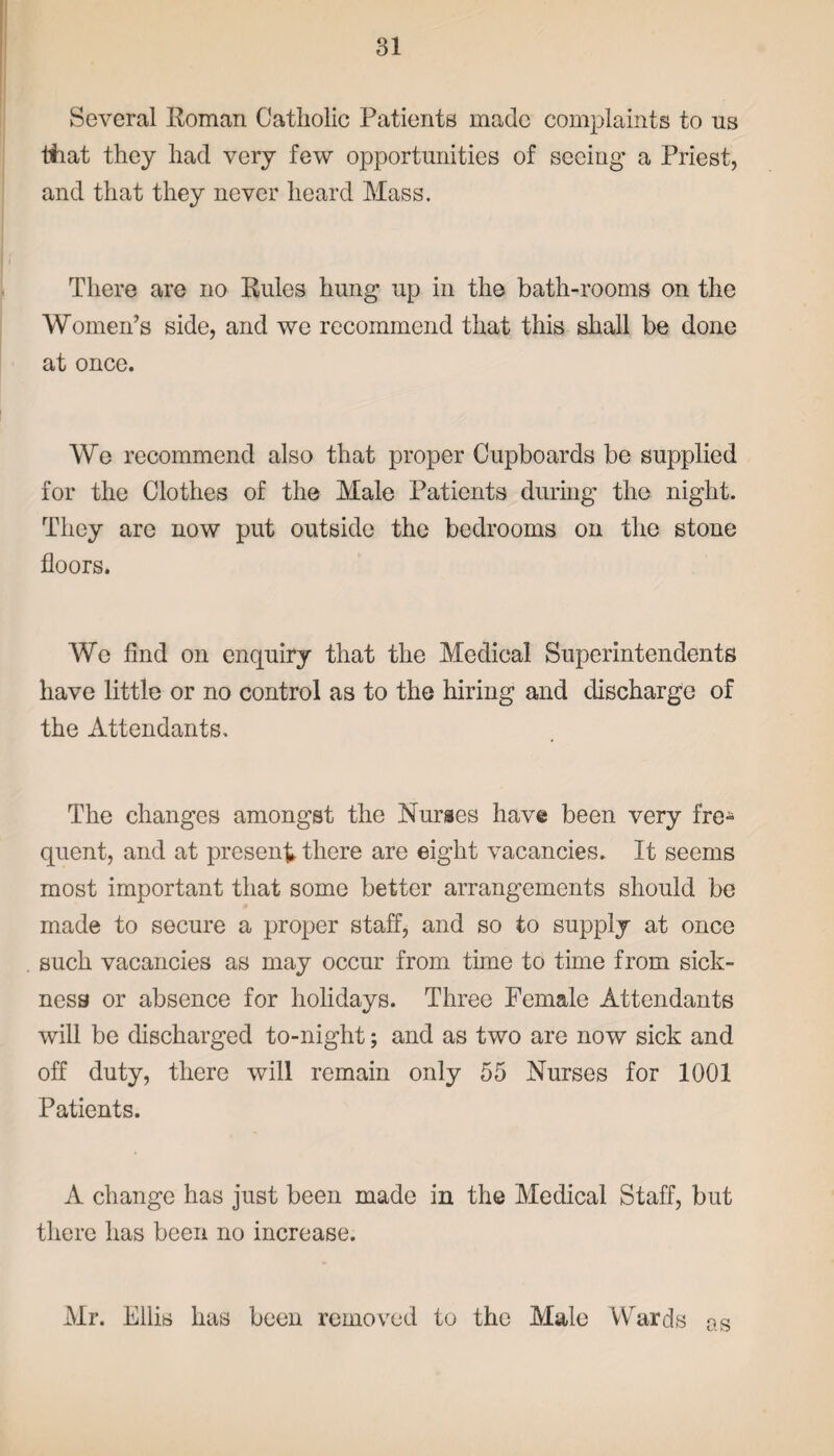 Several Roman Catholic Patients made complaints to ns that they had very few opportunities of seeing’ a Priest, and that they never heard Mass. There are no Rules hung up in the bath-rooms on the Women’s side, and we recommend that this shall be done at once. We recommend also that proper Cupboards be supplied for the Clothes of the Male Patients during the night. They are now put outside the bedrooms on the stone floors. We find on enquiry that the Medical Superintendents have little or no control as to the hiring and discharge of the Attendants. The changes amongst the Nurses have been very fre- quent, and at present there are eight vacancies. It seems most important that some better arrangements should be made to secure a proper staff, and so to supply at once such vacancies as may occur from time to time from sick¬ ness or absence for holidays. Three Female Attendants will be discharged to-night; and as two are now sick and off duty, there will remain only 55 Nurses for 1001 Patients. A change has just been made in the Medical Staff, but there has been no increase. Mr. Ellis has been removed to the Male Wards as