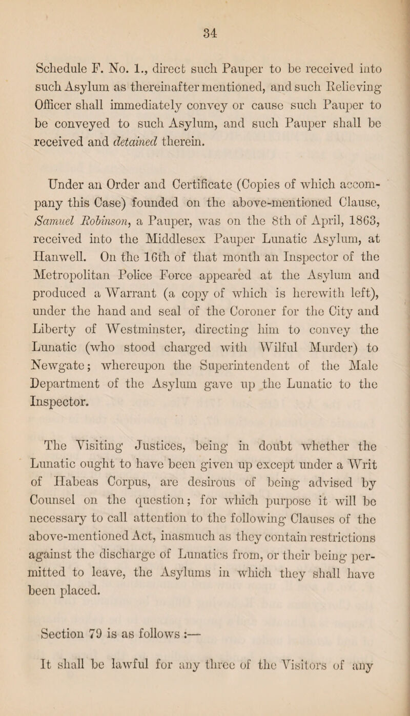 Schedule F. No. 1., direct such Pauper to be received into such Asylum as thereinafter mentioned, and such Relieving' Officer shall immediately convey or cause such Pauper to be conveyed to such Asylum, and such Pauper shall be received and detained therein. Under an Order and Certificate (Copies of which accom¬ pany this Case) founded on the above-mentioned Clause, Samuel Robinson, a Pauper, was on the 8th of April, 18G3, received into the Middlesex Pauper Lunatic Asylum, at Ilanwell. On the lGth of that month an Inspector of the Metropolitan Police Force appeared at the Asylum and produced a Warrant (a copy of which is herewith left), under the hand and seal of the Coroner for the City and Liberty of Westminster, directing him to convey the Lunatic (who stood charged with Wilful Murder) to Newgate; whereupon the Superintendent of the Male Department of the Asylum gave up the Lunatic to the Inspector. The Visiting Justices, being in doubt whether the Lunatic ought to have been given up except under a Writ of Habeas Corpus, are desirous of being advised by Counsel on the question; for which purpose it will be necessary to call attention to the following Clauses of the above-mentioned Act, inasmuch as they contain restrictions against the discharge of Lunatics from, or their being per¬ mitted to leave, the Asylums in which they shall have been placed. Section 79 is as follows :— It shall be lawful for any three of the Visitors of any