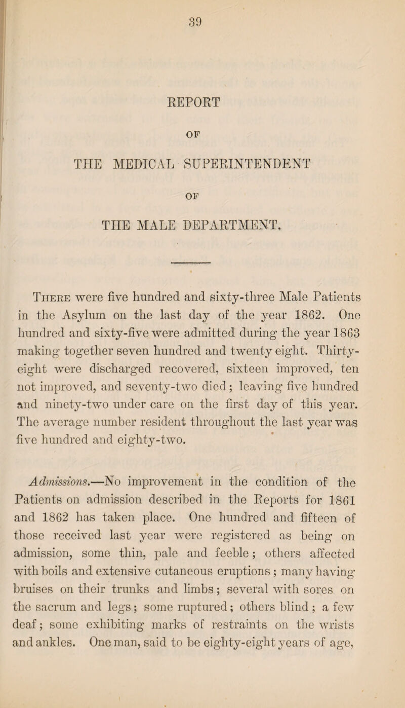 REPORT OF THE MEDICAL SUPERINTENDENT OF TIIE MALE DEPARTMENT, There were five hundred and sixty-three Male Patients in the Asylum on the last day of the year 1862. One hundred and sixty-five were admitted during the year 1863 making together seven hundred and twenty eight. Thirty- eight were discharged recovered, sixteen improved, ten not improved, and seventy-two died; leaving five hundred and ninety-two under care on the first day of this year. The average number resident throughout the last year was five hundred and eighty-two. Admissions.—No improvement in the condition of the Patients on admission described in the Reports for 1861 and 1862 has taken place. One hundred and fifteen of those received last year were registered as being on admission, some thin, pale and feeble; others affected with boils and extensive cutaneous eruptions; many having bruises on their trunks and limbs; several with sores on the sacrum and legs; some ruptured; others blind ; a few deaf; some exhibiting marks of restraints on the wrists and ankles. One man, said to be eiglity-eight years of age,