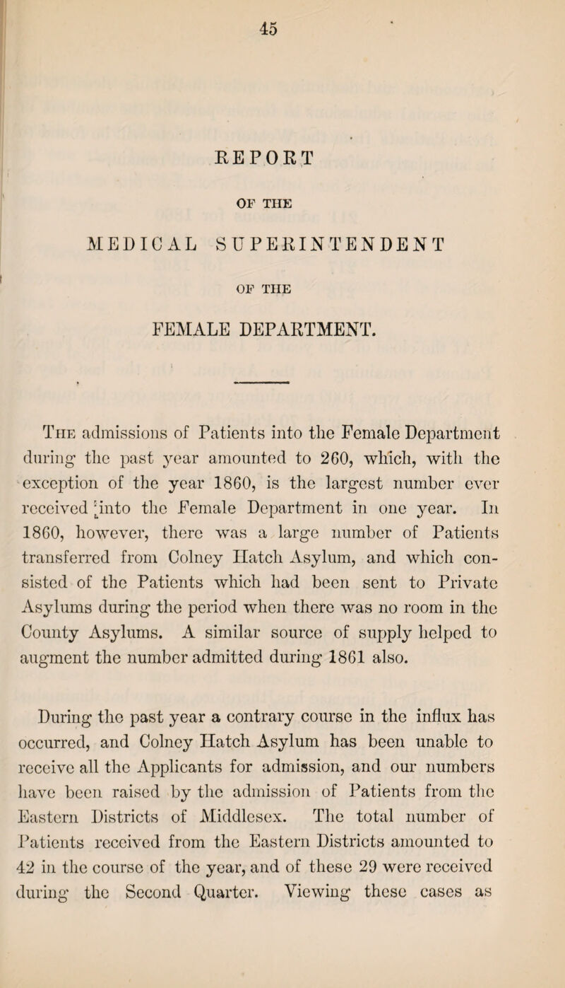 REPORT OF THE MEDICAL SUPERINTENDENT OF THE FEMALE DEPARTMENT. The admissions of Patients into the Female Department during the past year amounted to 260, which, with the exception of the year 1860, is the largest number ever received unto the Female Department in one year. In 1860, however, there was a large number of Patients transferred from Colney Hatch Asylum, and which con¬ sisted of the Patients which had been sent to Private Asylums during the period when there was no room in the County Asylums. A similar source of supply helped to augment the number admitted during 1861 also. During the past year a contrary course in the influx has occurred, and Colney Hatch Asylum has been unable to receive all the Applicants for admission, and our numbers have been raised by the admission of Patients from the Eastern Districts of Middlesex. The total number of Patients received from the Eastern Districts amounted to 42 in the course of the year, and of these 29 were received during the Second Quarter. Viewing these cases as