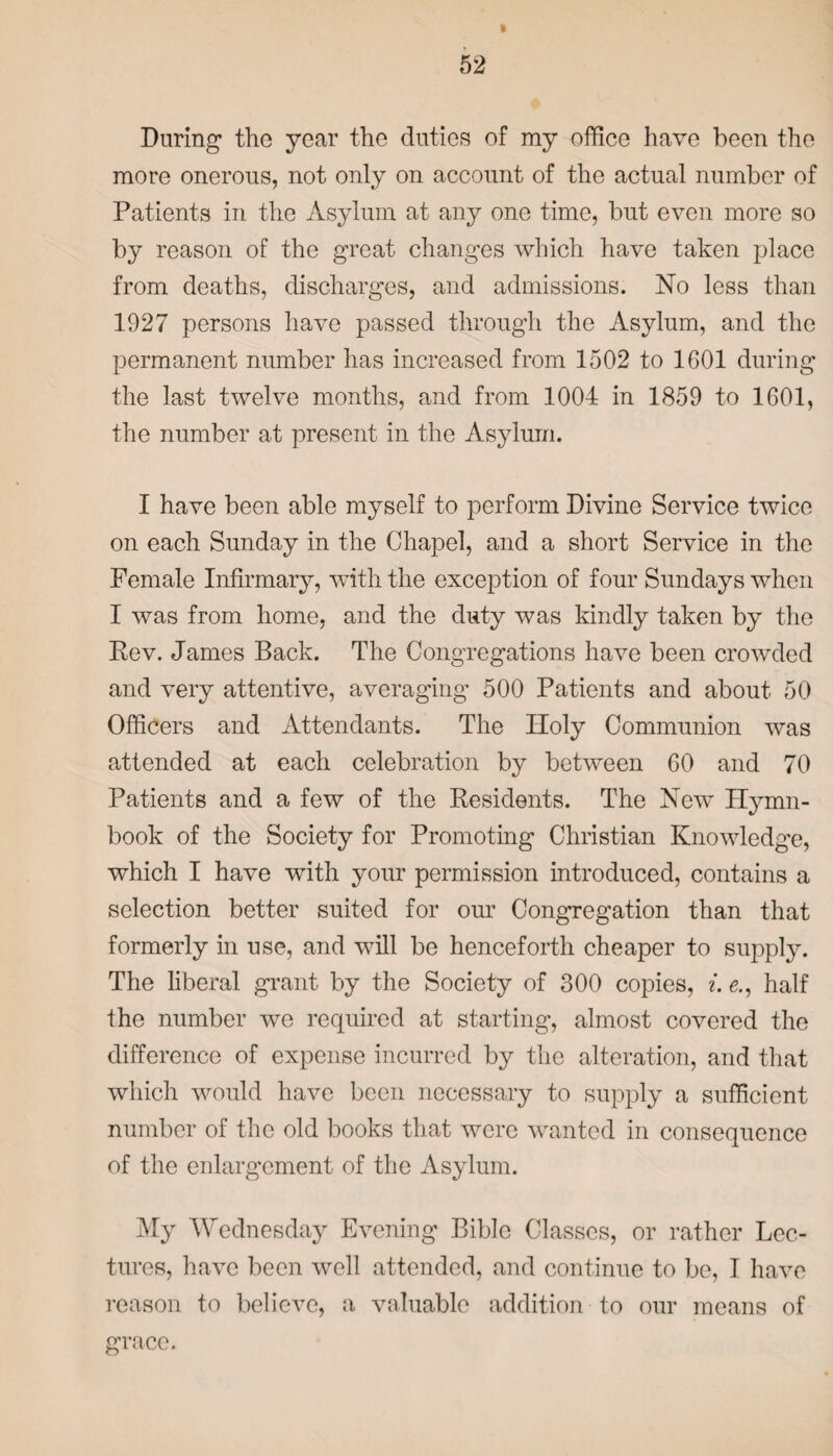 > During the year the duties of my office have been the more onerous, not only on account of the actual number of Patients in the Asylum at any one time, but even more so by reason of the great changes which have taken place from deaths, discharges, and admissions. No less than 1927 persons have passed through the Asylum, and the permanent number has increased from 1502 to 1G01 during the last twelve months, and from 1004 in 1859 to 1601, the number at present in the Asylum. I have been able myself to perform Divine Service twice on each Sunday in the Chapel, and a short Service in the Female Infirmary, with the exception of four Sundays when I was from home, and the duty was kindly taken by the Rev. James Back. The Congregations have been crowded and very attentive, averaging 500 Patients and about 50 Officers and Attendants. The Iloly Communion was attended at each celebration by between 60 and 70 Patients and a few of the Residents. The New Hymn- book of the Society for Promoting Christian Knowledge, which I have with your permission introduced, contains a selection better suited for our Congregation than that formerly in use, and will be henceforth cheaper to supply. The liberal grant by the Society of 300 copies, i. e., half the number we required at starting, almost covered the difference of expense incurred by the alteration, and that which would have been necessary to supply a sufficient number of the old books that were wanted in consequence of the enlargement of the Asylum. My Wednesday Evening Bible Classes, or rather Lec¬ tures, have been well attended, and continue to be, I have reason to believe, a valuable addition to our means of grace.