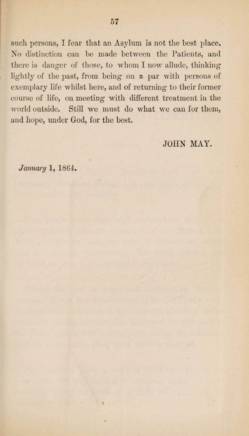 such persons, I fear that an Asylum is not the best place. No distinction can be made between the Patients, and there is danger of those, to whom I now allude, thinking lightly of the past, from being on a par with persons of exemplary life whilst here, and of returning to their former course of life, on meeting with different treatment in the world outside. Still we must do what we can for them, and hope, under God, for the best. JOHN MAY. January 1, 1864.