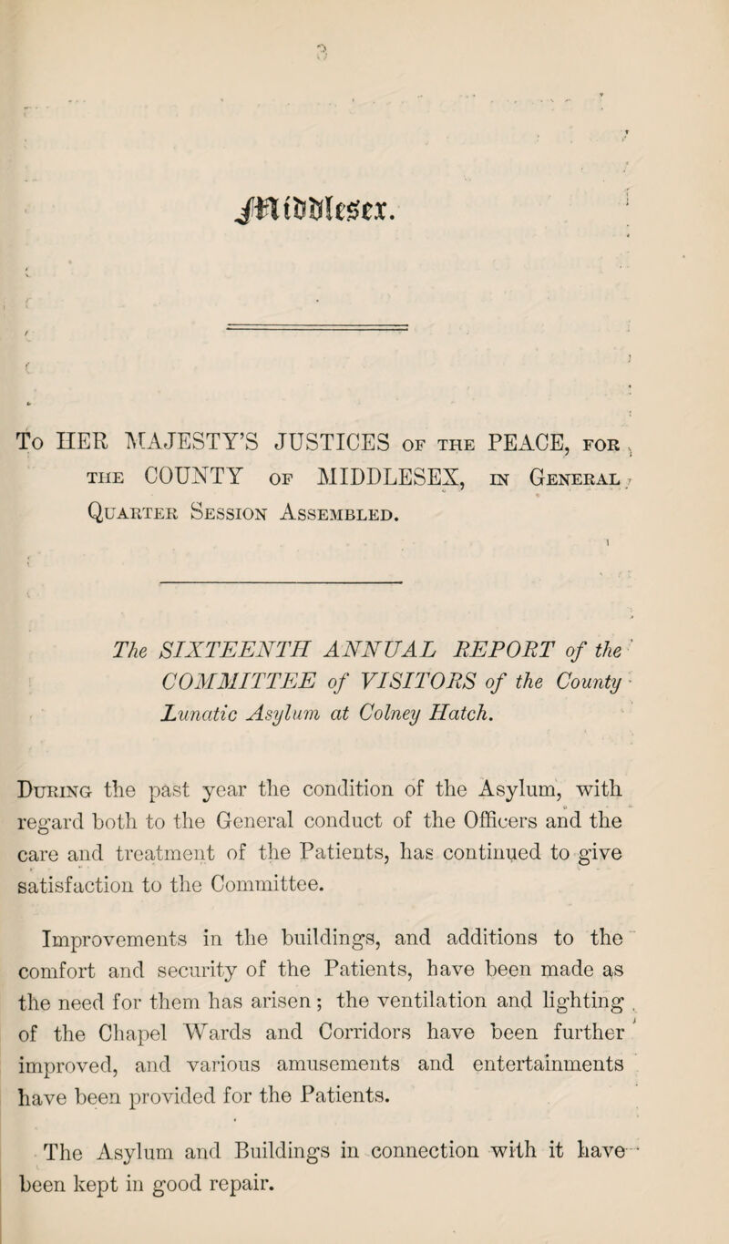 JWtDtrtegei. c To HER MAJESTY’S JUSTICES of the PEACE, for THE COUNTY OF MIDDLESEX, in General- Quarter Session Assembled. The SIXTEENTH ANNUAL REPOET of the ' COMMITTEE of VISITORS of the County Lunatic Asylum at Colney Hatch. During- the past year the condition of the Asylum, with regard both to the General conduct of the Officers and the care and treatment of the Patients, has continued to give satisfaction to the Committee. Improvements in the buildings, and additions to the comfort and security of the Patients, have been made as the need for them has arisen; the ventilation and lighting , of the Chapel Wards and Corridors have been further improved, and various amusements and entertainments have been provided for the Patients. The Asylum and Buildings in connection with it have • been kept in good repair.