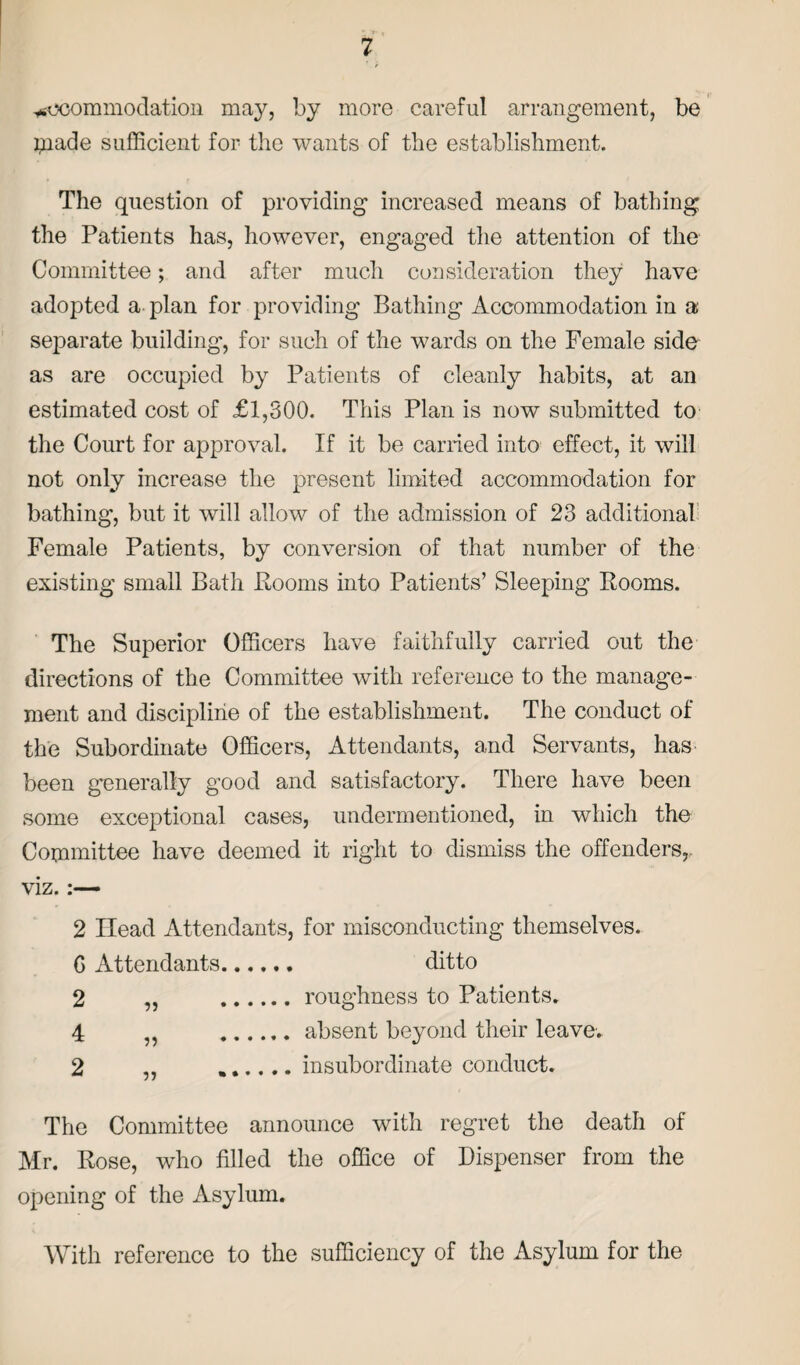 ysocommodation may, by more careful arrangement, be pade sufficient for the wants of the establishment. The question of providing increased means of bathing the Patients has, however, engaged the attention of the Committee; and after much consideration they have adopted a plan for providing Bathing Accommodation in a separate building, for such of the wards on the Female side as are occupied by Patients of cleanly habits, at an estimated cost of <£1,300. This Plan is now submitted to the Court for approval. If it be earned into effect, it will not only increase the present limited accommodation for bathing, but it will allow of the admission of 23 additional Female Patients, by conversion of that number of the existing small Bath Rooms into Patients’ Sleeping Rooms. The Superior Officers have faithfully carried out the directions of the Committee with reference to the manage¬ ment and discipline of the establishment. The conduct of the Subordinate Officers, Attendants, and Servants, has been generally good and satisfactory. There have been some exceptional cases, undermentioned, in which the Committee have deemed it right to dismiss the offenders,, viz. 2 Head Attendants, for misconducting themselves. G Attendants. ditto 2 „ .roughness to Patients. 4 „ .absent beyond their leave. 2 „ ...... insubordinate conduct. The Committee announce with regret the death of Mr. Rose, who filled the office of Dispenser from the opening of the Asylum. With reference to the sufficiency of the Asylum for the