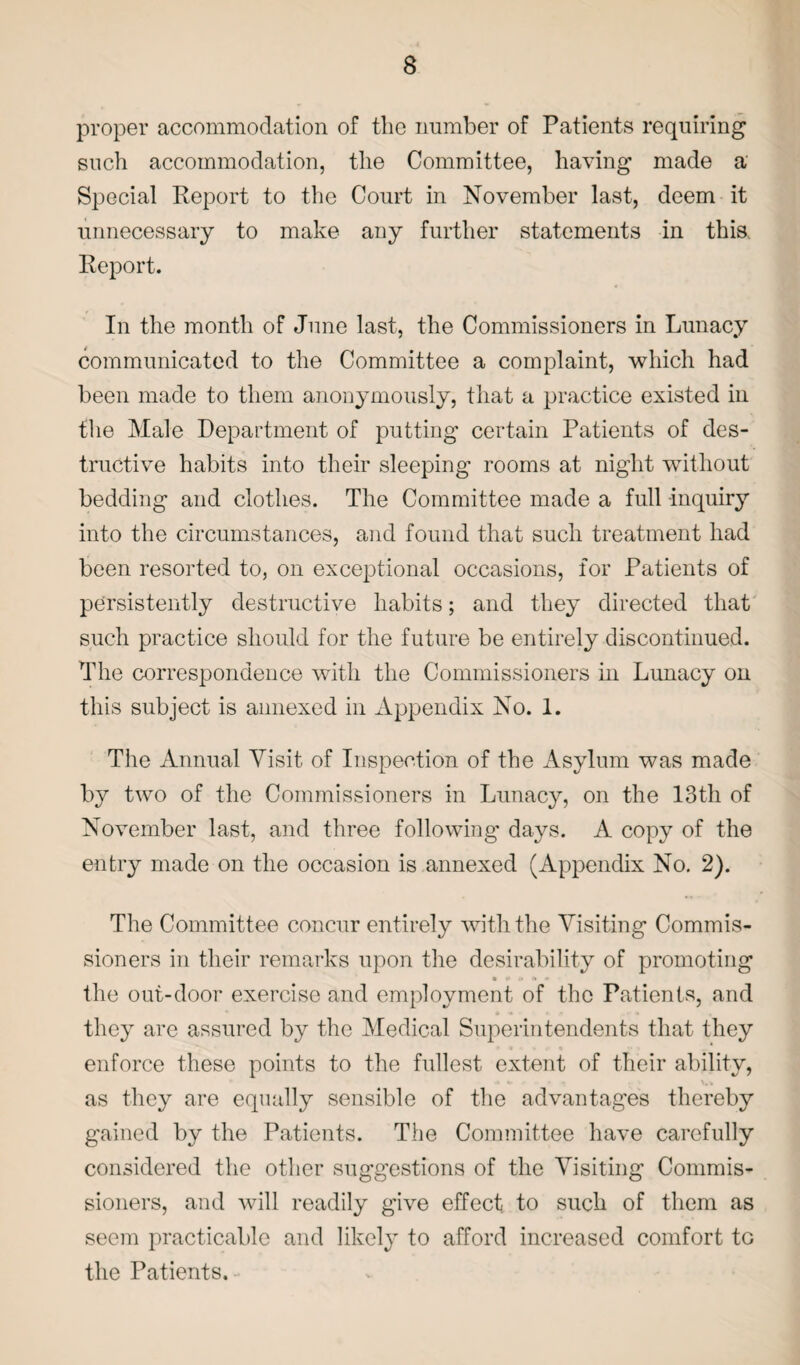 proper accommodation of the number of Patients requiring such accommodation, the Committee, having made a Special Report to the Court in November last, deem it unnecessary to make any further statements in this. Report. In the month of June last, the Commissioners in Lunacy communicated to the Committee a complaint, which had been made to them anonymously, that a practice existed in the Male Department of putting certain Patients of des¬ tructive habits into their sleeping rooms at night without bedding and clothes. The Committee made a full inquiry into the circumstances, and found that such treatment had been resorted to, on exceptional occasions, for Patients of persistently destructive habits; and they directed that such practice should for the future be entirely discontinued. The correspondence with the Commissioners in Lunacy on this subject is annexed in Appendix No. 1. The Annual Visit of Inspection of the Asylum was made by two of the Commissioners in Lunacy, on the 13th of November last, and three following days. A copy of the entry made on the occasion is annexed (Appendix No. 2). The Committee concur entirely with the Visiting Commis¬ sioners in their remarks upon the desirability of promoting • # t» i» * the out-door exercise and employment of the Patients, and they are assured by the Medical Superintendents that they enforce these points to the fullest extent of their ability, as they are equally sensible of the advantages thereby gained by the Patients. The Committee have carefully considered the other suggestions of the Visiting Commis¬ sioners, and will readily give effect to such of them as seem practicable and likely to afford increased comfort to the Patients.