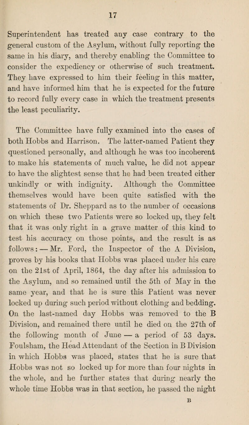 Superintendent has treated any case contrary to the general custom of the Asylum, without fully reporting the same in his diary, and thereby enabling the Committee to consider the expediency or otherwise of such treatment. They have expressed to him their feeling in this matter, and have informed him that he is expected for the future to record fully every case in which the treatment presents the least peculiarity. The Committee have fully examined into the cases of both Hobbs and Harrison. The latter-named Patient they questioned personally, and although he was too incoherent to make his statements of much value, he did not appear to have the slightest sense that he had been treated either unkindly or with indignity. Although the Committee themselves would have been quite satisfied with the statements of Dr. Sheppard as to the number of occasions on which these two Patients were so locked up, they felt that it was only right in a grave matter of this kind to test his accuracy on those points, and the result is as follows: — Mr. Ford, the Inspector of the A Division, proves by his books that Hobbs was placed under his care on the 21st of April, 1864, the day after his admission to the Asylum, and so remained uotil the 5th of May in the same year, and that he is sure this Patient was never locked up during such period without clothing and bedding. On the last-named day Hobbs was removed to the B Division, and remained there until he died on the 27th of the following month of June — a period of 53 days. / Foulsham, the Head Attendant of the Section in B Division in which Hobbs was placed, states that he is sure that Hobbs was not so locked up for more than four nights in the whole, and he further states that during- nearly the whole time Hobbs was in that section, he passed the night B