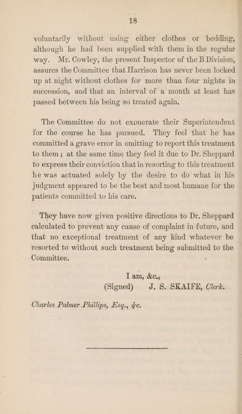 voluntarily without using either clothes or bedding, although he had been supplied with them in the regular way. Mr. Cowley, the present Inspector of the B Division, assures the Committee that Harrison has never been locked up at night without clothes for more than four nights in succession, and that an interval of a month at least has passed between his being so treated again. The Committee do not exonerate their Superintendent for the course he has pursued. They feel that he has committed a grave error in omitting to report this treatment to them ; at the same time they feel it due to Dr. Sheppard to express their conviction that in resorting to this treatment he was actuated solely by the desire to do what in his judgment appeared to be the best and most humane for the patients committed to his care. They have now given positive directions to Dr. Sheppard calculated to prevent any cause of complaint in future, and that no exceptional treatment of any kind whatever be resorted to without such treatment being submitted to the Committee. I am, &c., (Signed) J. S. SKAIFE, Clerk. Charles Palmer Phillips, Psq., §c.