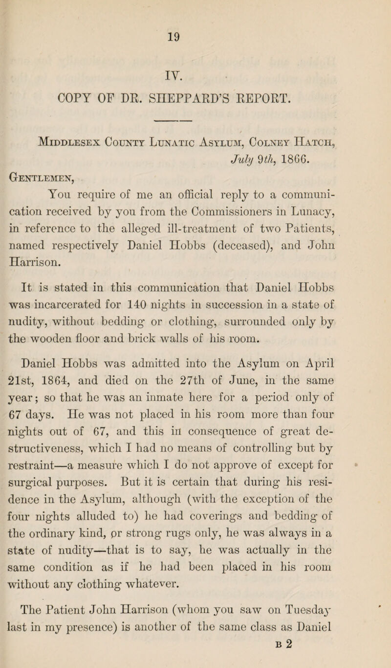 IY. COPY OF DR. SHEPPARD’S REPORT. Middlesex County Lunatic Asylum, Colney Hatch, July 9th, 1866. Gentlemen, You require of me an official reply to a communi¬ cation received by you from the Commissioners in Lunacy, in reference to the alleged ill-treatment of two Patients, named respectively Daniel Hobbs (deceased), and John Harrison. It is stated in this communication that Daniel Hobbs was incarcerated for 140 nights in succession in a state of nudity, without bedding or clothing, surrounded only by the wooden floor and brick walls of his room. Daniel Hobbs was admitted into the Asylum on April 21st, 1864, and died on the 27th of June, in the same year; so that he was an inmate here for a period only of 67 days. He was not placed in his room more than four nights out of 67, and this in consequence of great de¬ structiveness, which I had no means of controlling but by restraint—a measure which I do not approve of except for surgical purposes. But it is certain that during his resi¬ dence in the Asylum, although (with the exception of the four nights alluded to) he had coverings and bedding of the ordinary kind, pr strong rugs only, he was always in a state of nudity—that is to say, he was actually in the same condition as if he had been placed in his room without any clothing whatever. The Patient John Harrison (whom you saw on Tuesday last in my presence) is another of the same class as Daniel b 2