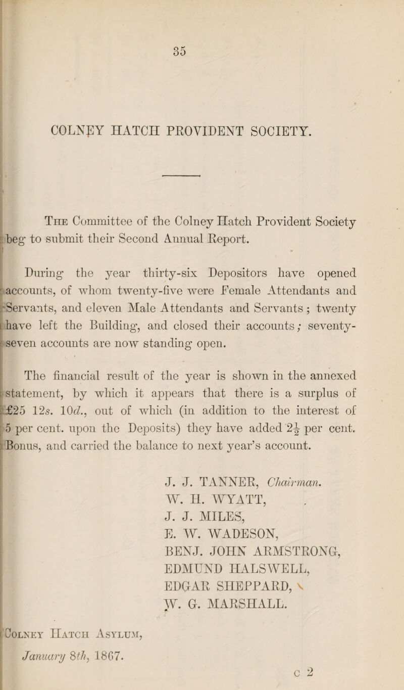 COLNRY HATCH PROVIDENT SOCIETY. \\ The Committee of the Colney Hatch Provident Society beg to submit their Second Annual Report. During the year thirty-six Depositors have opened ■ accounts, of whom twenty-five were Female Attendants and •Servants, and eleven Male Attendants and Servants ; twenty i have left the Building’, and closed their accounts; seventy- < seven accounts are now standing open. The financial result of the year is shown in the annexed i statement, by which it appears that there is a surplus of £25 12s. 10c/., out of which (in addition to the interest of 5 per cent, upon the Deposits) they have added 2^ per cent. Bonus, and carried the balance to next year’s account. J. J. TANNER, Chairman. W. H. WYATT, J. J. MILES, E. AY. AYADESON, | BENJ. JOHN ARMSTRONG, EDMUND HALSWELL, ! EDGAR SHEPPARD, v AY. G. MARSHALL. m | Colney Hatch Asylum, January 8th, 1807. c 2