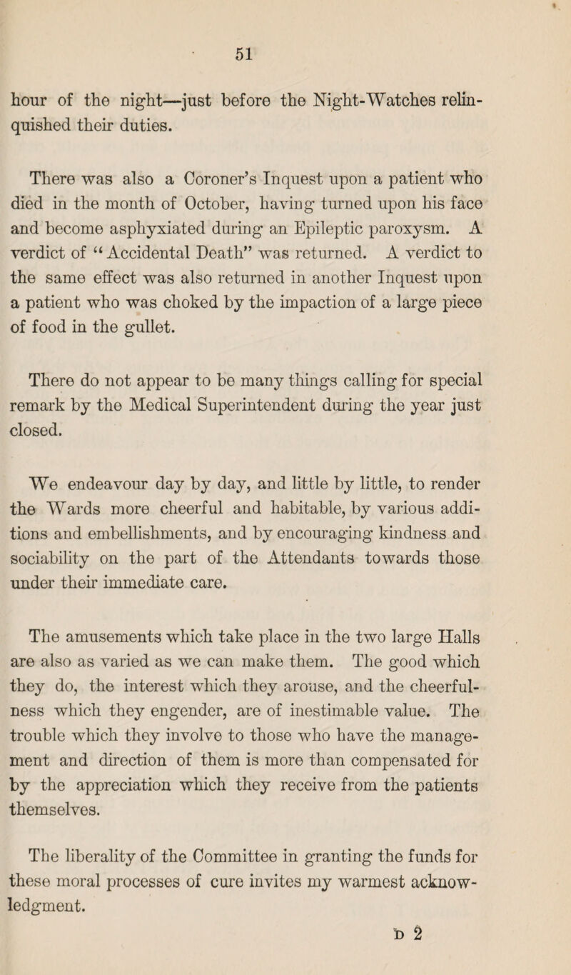 % 51 hour of the night—just before the Night-Watches relin¬ quished their duties. There was also a Coroner’s Inquest upon a patient who died in the month of October, having turned upon his face and become asphyxiated during an Epileptic paroxysm. A verdict of “Accidental Death” was returned. A verdict to the same effect was also returned in another Inquest upon a patient who was choked by the impaction of a large piece of food in the gullet. There do not appear to be many things calling for special remark by the Medical Superintendent during the year just closed. We endeavour day by day, and little by little, to render the Wards more cheerful and habitable, by various addi¬ tions and embellishments, and by encouraging kindness and sociability on the part of the Attendants towards those under their immediate care. The amusements which take place in the two large Halls are also as varied as we can make them. The good which they do, the interest which they arouse, and the cheerful¬ ness which they engender, are of inestimable value. The trouble which they involve to those who have the manage¬ ment and direction of them is more than compensated for by the appreciation which they receive from the patients themselves. The liberality of the Committee in granting the funds for these moral processes of cure invites my warmest acknow¬ ledgment. b 2