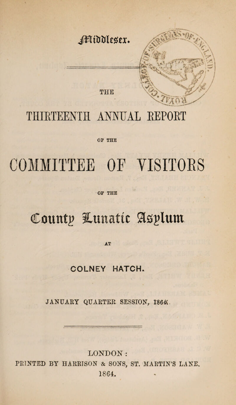 JjfltiJlJltgCX. THE \2atS-. Sv' \/\ V/ i x%-\ ' V-/X' ■ *^» - ./f- THIETEENTH ANNUAL EEPOET 0? THE COMMITTEE OF VISITORS or THE County lunatic Slsplum AT COLNEY HATCH. JANUARY QUARTER SESSION, 1864U LONDON: PRINTED BY HARRISON & SONS, ST. MARTIN’S LANE. 1864.