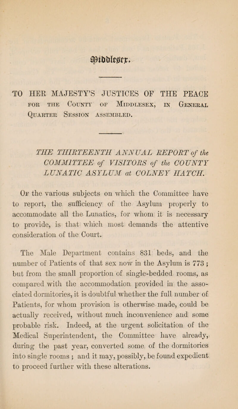 tfpitiiilesjfjr. TO HER MAJESTY’S JUSTICES OP THE PEACE for the County of Middlesex, in General Quarter Session assembled. THE THIRTEENTH ANNUAL REPORT of the COMMITTEE of VISITORS of the COUNTY LUNATIC ASYLUM at COLNEY HATCH. Of the various subjects on which the Committee have to report, the sufficiency of the Asylum properly to accommodate all the Lunatics, for whom it is necessary to provide, is that which most demands the attentive consideration of the Court. The Male Department contains 831 beds, and the number of Patients of that sex now in the Asylum is 773 ; but from the small proportion of single-bedded rooms, as compared with the accommodation provided in the asso¬ ciated dormitories, it is doubtful whether the full number of Patients, for whom provision is otherwise made, could be actually received, without much inconvenience and some probable risk. Indeed, at the urgent solicitation of the Medical Superintendent, the Committee have already, during the past year, converted some of the dormitories into single rooms ; and it may, possibly, be found expedient to proceed further with these alterations.