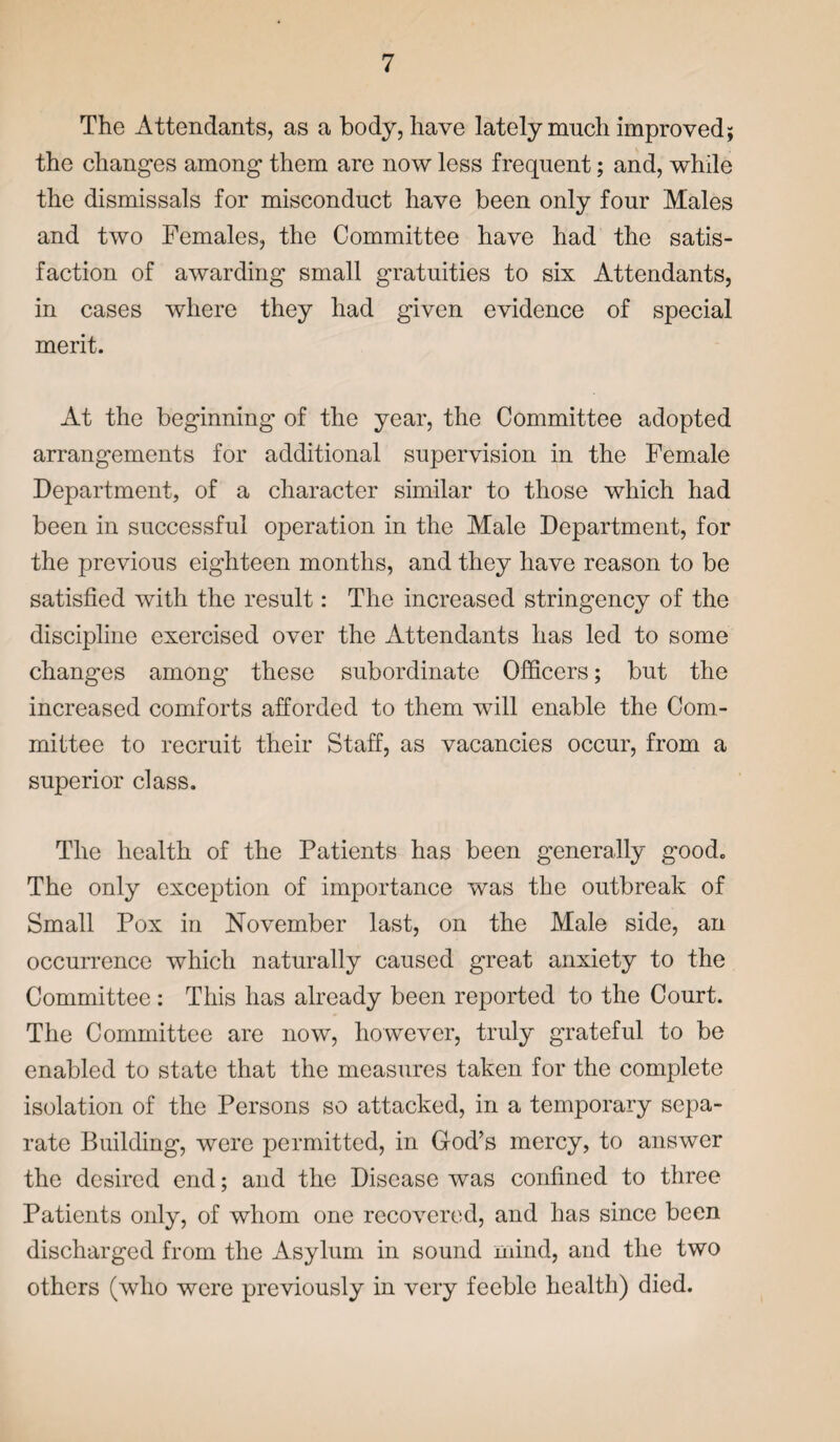 The Attendants, as a body, have lately much improved; the changes among them are now less frequent; and, while the dismissals for misconduct have been only four Males and two Females, the Committee have had the satis¬ faction of awarding small gratuities to six Attendants, in cases where they had given evidence of special merit. At the beginning of the year, the Committee adopted arrangements for additional supervision in the Female Department, of a character similar to those which had been in successful operation in the Male Department, for the previous eighteen months, and they have reason to be satisfied with the result: The increased stringency of the discipline exercised over the Attendants has led to some changes among these subordinate Officers; but the increased comforts afforded to them will enable the Com¬ mittee to recruit their Staff, as vacancies occur, from a superior class. The health of the Patients has been generally good. The only exception of importance was the outbreak of Small Pox in November last, on the Male side, an occurrence which naturally caused great anxiety to the Committee : This has already been reported to the Court. The Committee are now, however, truly grateful to be enabled to state that the measures taken for the complete isolation of the Persons so attacked, in a temporary sepa¬ rate Building, were permitted, in God’s mercy, to answer the desired end; and the Disease was confined to three Patients only, of whom one recovered, and has since been discharged from the Asylum in sound mind, and the two others (who were previously in very feeble health) died.