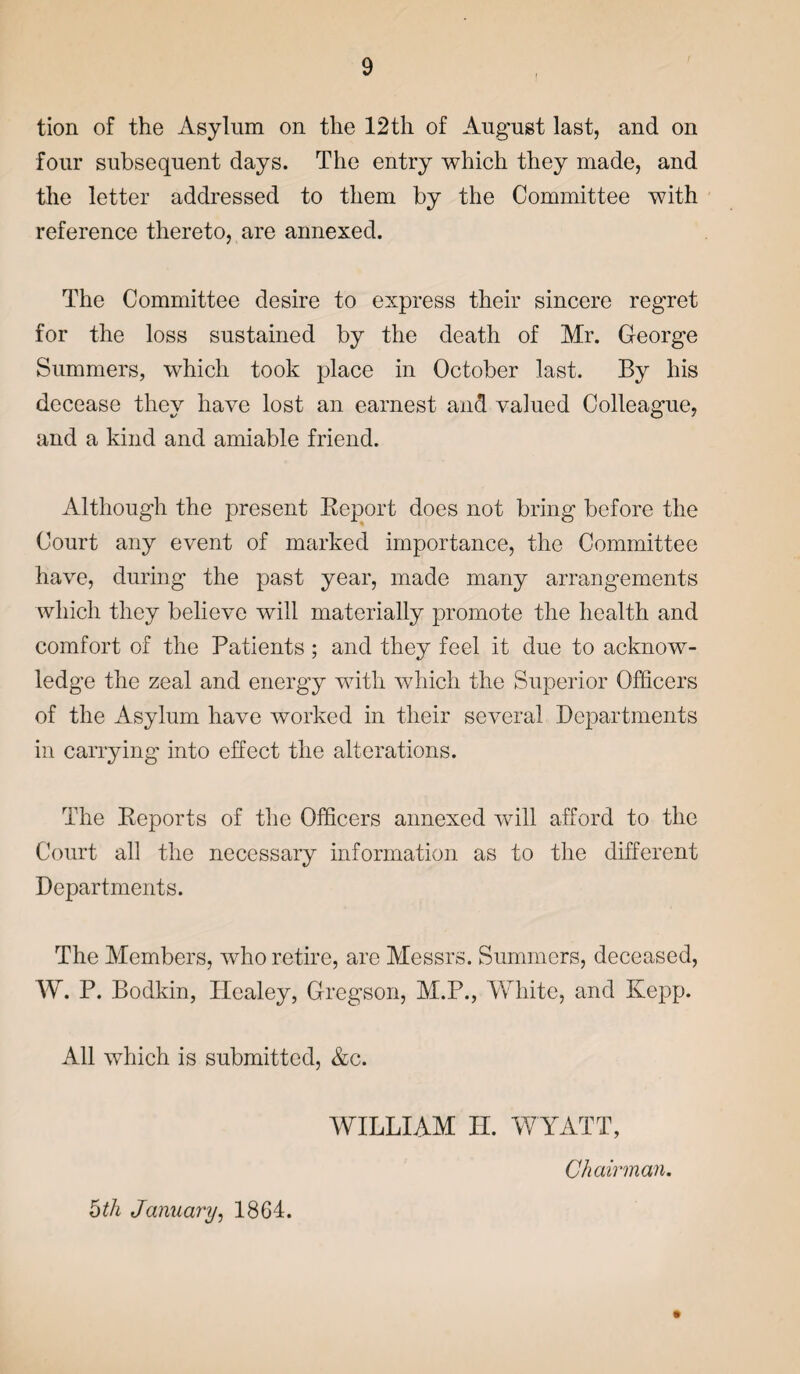 tion of the Asylum on the 12th of August last, and on four subsequent days. The entry which they made, and the letter addressed to them by the Committee with reference thereto, are annexed. The Committee desire to express their sincere regret for the loss sustained by the death of Mr. George Summers, which took place in October last. By his decease they have lost an earnest and valued Colleague, and a kind and amiable friend. Although the present Report does not bring before the Court any event of marked importance, the Committee have, during the past year, made many arrangements which they believe will materially promote the health and comfort of the Patients; and they feel it due to acknow¬ ledge the zeal and energy with which the Superior Officers of the Asylum have worked in their several Departments in carrying into effect the alterations. The Reports of the Officers annexed will afford to the Court all the necessary information as to the different Departments. The Members, who retire, are Messrs. Summers, deceased, W. P. Bodkin, Ilealey, Gregson, M.P., White, and Kepp. All which is submitted, &c. WILLIAM H. WYATT, 5th January, 1864. Chairman.