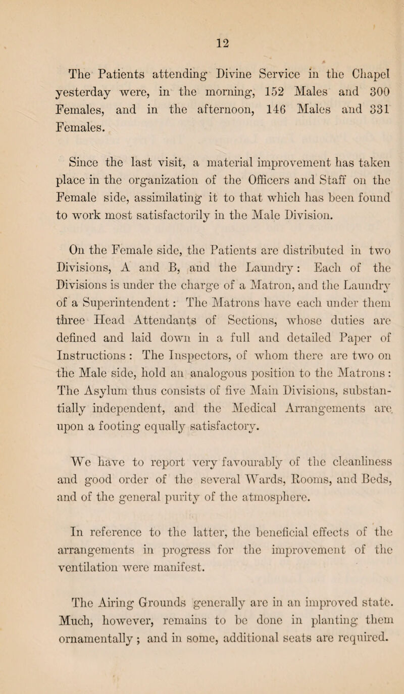 The Patients attending Divine Service in the Chapel yesterday were, in the morning, 152 Males and 300 Females, and in the afternoon, 146 Males and 331 Females. Since the last visit, a material improvement has taken place in the organization of the Officers and Staff on the Female side, assimilating it to that which has been found to work most satisfactorily in the Male Division. On the Female side, the Patients are distributed in two Divisions, A and B, and the Laundry: Each of the Divisions is under the charge of a Matron, and the Laundry of a Superintendent: The Matrons have each under them three Head Attendants of Sections, whose duties are defined and laid down in a full and detailed Paper of Instructions : The Inspectors, of whom there are two on the Male side, hold an analogous position to the Matrons: The Asylum thus consists of fiye Main Divisions, substan¬ tially independent, and the Medical Arrangements are. upon a footing equally satisfactory. We have to report very favourably of the cleanliness and good order of the several Wards, Rooms, and Beds, and of the general purity of the atmosphere. In reference to the latter, the beneficial effects of the arrangements in progress for the improvement of the ventilation were manifest. The Airing Grounds generally are in an improved state. Much, however, remains to be done in planting them ornamentally ; and in some, additional seats are required.