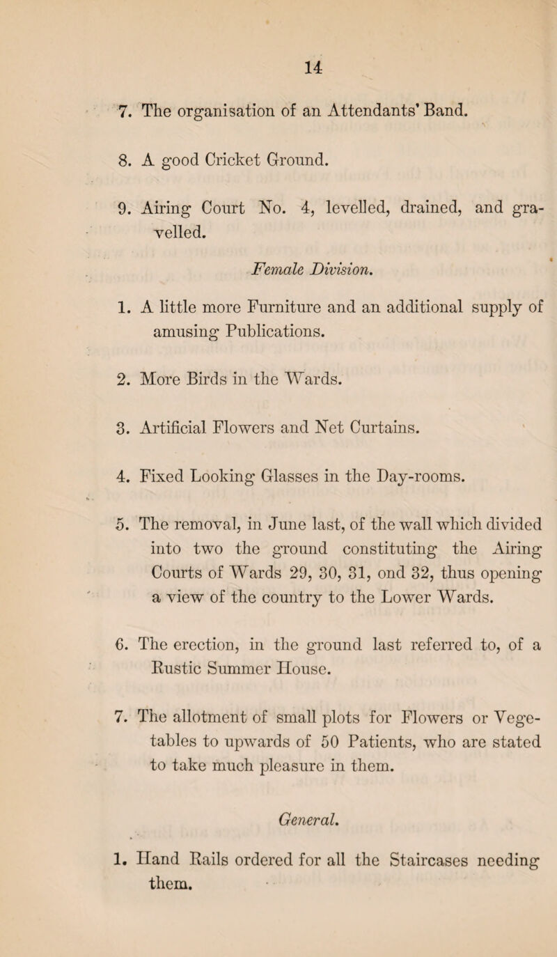 7. The organisation of an Attendants’ Band. 8. A good Cricket Ground. 9. Airing Court No. 4, levelled, drained, and gra¬ velled. Female Division. 1. A little more Furniture and an additional supply of amusing Publications. 2. More Birds in the Wards. 3. Artificial Flowers and Net Curtains. 4. Fixed Looking Glasses in the Day-rooms. 5. The removal, in June last, of the wall which divided into two the ground constituting the Airing Courts of Wards 29, 30, 31, ond 32, thus opening a view of the country to the Lower Wards. 6. The erection, in the ground last referred to, of a Rustic Summer House. 7. The allotment of small plots for Flowers or Vege¬ tables to upwards of 50 Patients, who are stated to take much pleasure in them. General. 1. Hand Rails ordered for all the Staircases needing them.