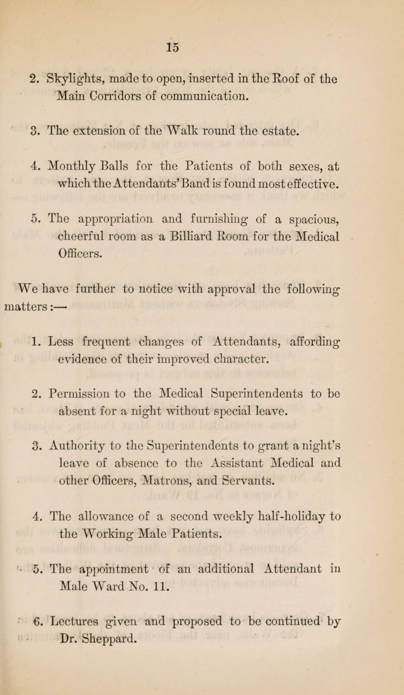 2. Skylights, made to open, inserted in the Roof of the Main Corridors of communication. 3. The extension of the Walk round the estate. 4. Monthly Balls for the Patients of both sexes, at which the Attendants’ Band is found most effective. 5. The appropriation and furnishing of a spacious, cheerful room as a Billiard Room for the Medical Officers. We have further to notice with approval the following matters:— 1. Less frequent changes of Attendants, affording evidence of their improved character. 2. Permission to the Medical Superintendents to be absent for a night without special leave. 3. Authority to the Superintendents to grant a night’s leave of absence to the Assistant Medical and other Officers, Matrons, and Servants. 4. The allowance of a second weekly half-holiday to the Working Male Patients. 5. The appointment of an additional Attendant in Male Ward No. 11. 6. Lectures given and proposed to be continued by Dr. Sheppard.