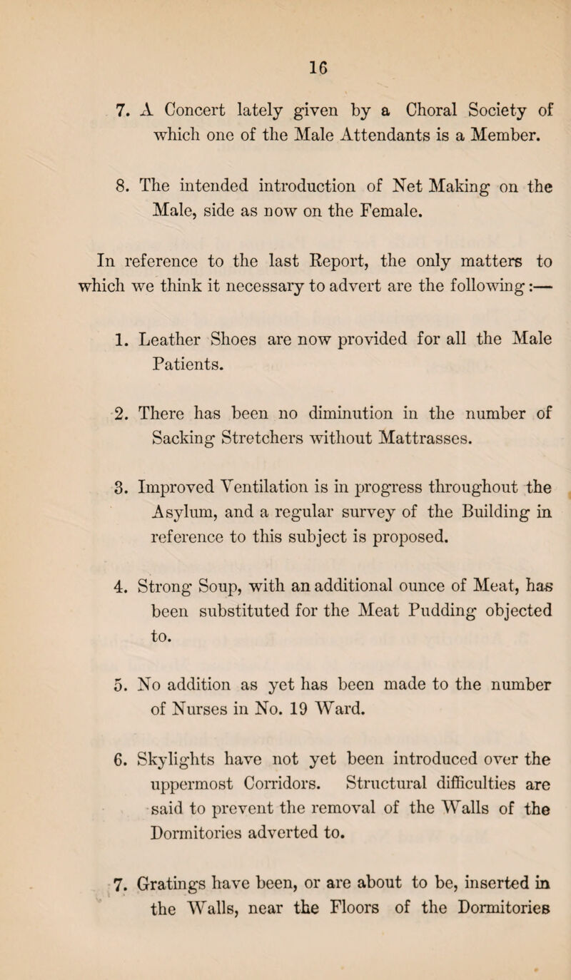 7. xV Concert lately given by a Choral Society of which one of the Male Attendants is a Member. 8. The intended introduction of Net Making on the Male, side as now on the Female. In reference to the last Report, the only matters to which we think it necessary to advert are the following:— 1. Leather Shoes are now provided for all the Male Patients. 2. There has been no diminution in the number of Sacking Stretchers without Mattrasses. 3. Improved Ventilation is in progress throughout the Asylum, and a regular survey of the Building in reference to this subject is proposed. 4. Strong Soup, with an additional ounce of Meat, has been substituted for the Meat Pudding objected to. 5. No addition as yet has been made to the number of Nurses in No. 19 Ward. 6. Skylights have not yet been introduced over the uppermost Corridors. Structural difficulties are said to prevent the removal of the Walls of the Dormitories adverted to. 7. Gratings have been, or are about to be, inserted in the Walls, near the Floors of the Dormitories