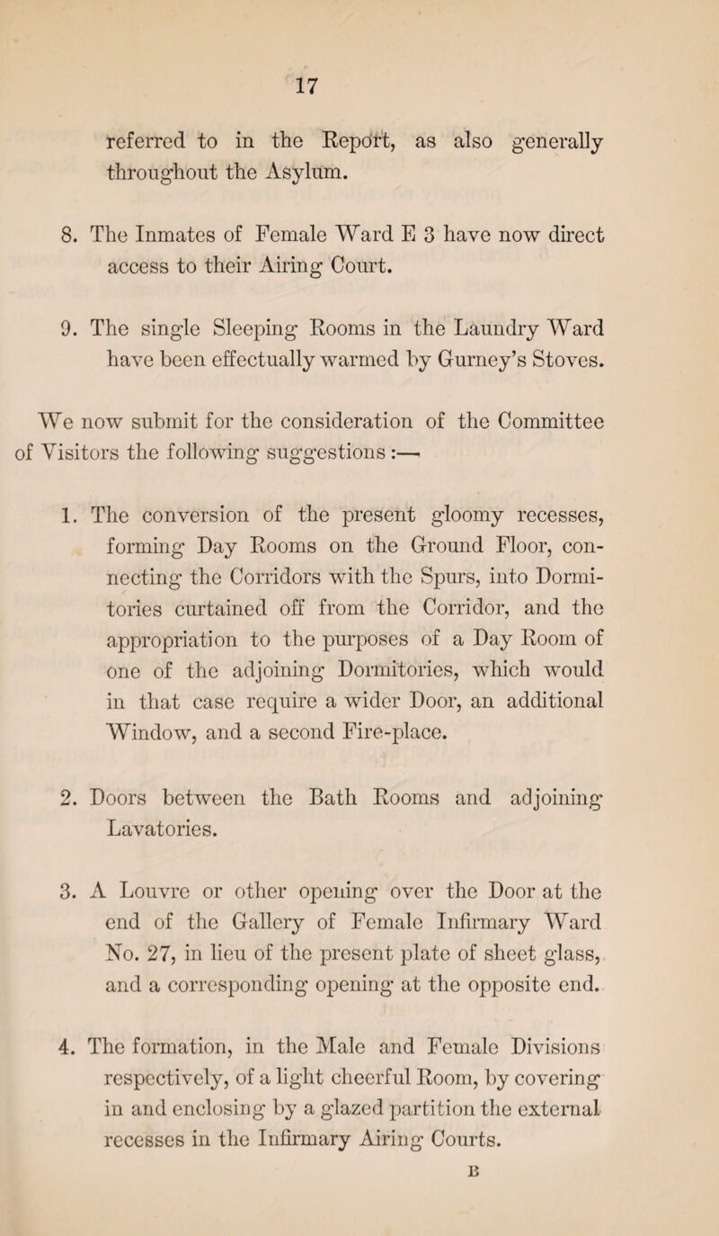 referred to in the Report, as also generally throughout the Asylum. 8. The Inmates of Female Ward E 3 have now direct access to their Airing Court. 9. The single Sleeping Rooms in the Laundry Ward have been effectually warmed by Gurney’s Stoves. We now submit for the consideration of the Committee of Visitors the following suggestions :—< 1. The conversion of the present gloomy recesses, forming Day Rooms on the Ground Floor, con¬ necting the Corridors with the Spurs, into Dormi¬ tories curtained off from the Corridor, and the appropriation to the purposes of a Day Room of one of the adjoining Dormitories, which would in that case require a wider Door, an additional Window, and a second Fire-place. 2. Doors between the Bath Rooms and adjoining Lavatories. 3. A Louvre or other opening over the Door at the end of the Gallery of Female Infirmary Ward No. 27, in lieu of the present plate of sheet glass, and a corresponding opening- at the opposite end. 4. The formation, in the Male and Female Divisions respectively, of a light cheerful Room, by covering in and enclosing by a glazed partition the external recesses in the Infirmary Airing Courts. B