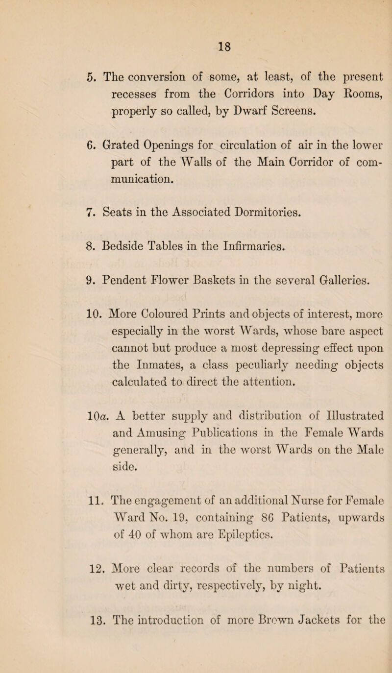 5. The conversion of some, at least, of the present recesses from the Corridors into Day Dooms, properly so called, by Dwarf Screens. 6. Grated Openings for circulation of air in the lower part of the Walls of the Main Corridor of com¬ munication. 7. Seats in the Associated Dormitories. 8. Bedside Tables in the Infirmaries. 9. Pendent Flower Baskets in the several Galleries. 10. More Coloured Prints and objects of interest, more especially in the worst Wards, whose bare aspect cannot but produce a most depressing effect upon the Inmates, a class peculiarly needing objects calculated to direct the attention. 10a. A better supply and distribution of Illustrated and Amusing Publications in the Female Wards generally, and in the worst Wards on the Male side. 11. The engagement of an additional Nurse for Female Ward No. 19, containing 8G Patients, upwards of 40 of whom are Epileptics. 12. More clear records of the numbers of Patients wet and dirty, respectively, by night. 13. The introduction of more Brown Jackets for the