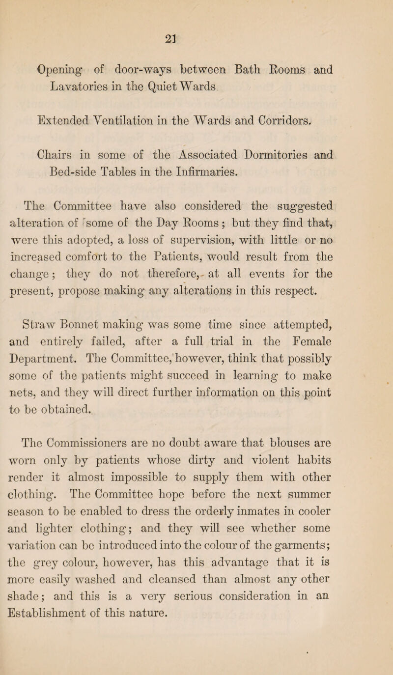 Opening of door-ways between Bath Booms and Lavatories in the Quiet Wards Extended Ventilation in the Wards and Corridors. Chairs in some of the Associated Dormitories and Bed-side Tables in the Infirmaries. The Committee have also considered the suggested alteration of some of the Day Booms ; but they find that, were this adopted, a loss of supervision, with little or no increased comfort to the Patients, would result from the change ; they do not therefore, - at all events for the present, propose making any alterations in this respect. Straw Bonnet making was some time since attempted, and entirelv failed, after a full trial in the Female Department. The Committee,1 however, think that possibly some of the patients might succeed in learning to make nets, and they will direct further information on this point to be obtained. The Commissioners are no doubt aware that blouses are worn only by patients whose dirty and violent habits render it almost impossible to supply them with other clothing. The Committee hope before the next summer season to be enabled to dress the orderly inmates in cooler and lighter clothing; and they will see whether some variation can be introduced into the colour of the garments; the grey colour, however, has this advantage that it is more easily washed and cleansed than almost any other shade; and this is a very serious consideration in an Establishment of this nature.