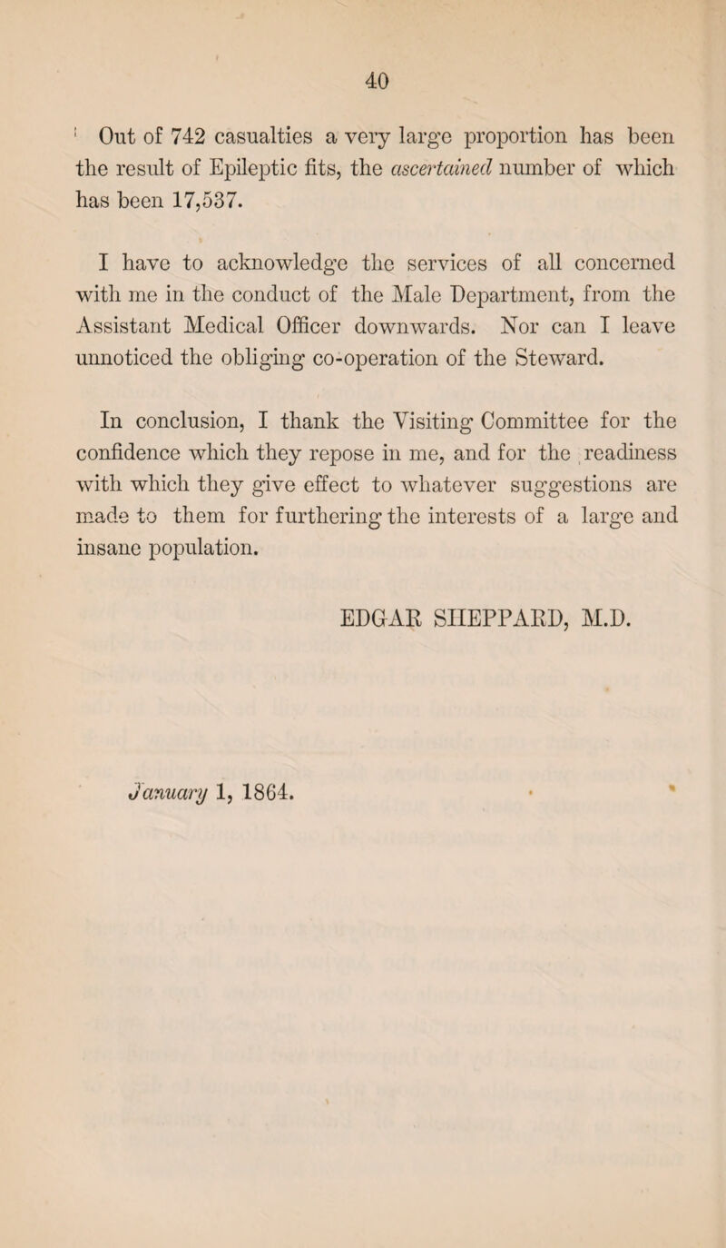 1 Out of 742 casualties a very large proportion has been the result of Epileptic fits, the ascertained number of which has been 17,537. I have to acknowledge the services of all concerned with me in the conduct of the Male Department, from the Assistant Medical Officer downwards. Nor can I leave unnoticed the obliging co-operation of the Steward. In conclusion, I thank the Visiting Committee for the confidence which they repose in me, and for the readiness with which they give effect to whatever suggestions are made to them for furthering the interests of a large and insane population. EDGAR SHEPPARD, M.D. January 1, 1864.