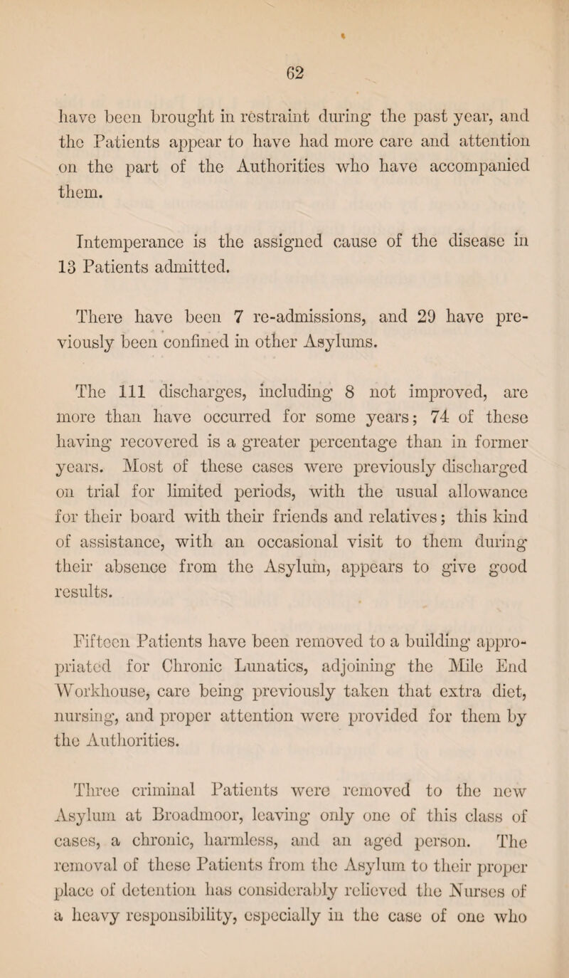 have been brought in restraint during the past year, and the Patients appear to have had more care and attention on the part of the Authorities who have accompanied them. Intemperance is the assigned cause of the disease in 13 Patients admitted. There have been 7 re-admissions, and 29 have pre¬ viously been confined in other Asylums. The 111 discharges, including 8 not improved, are more than have occurred for some years; 74 of these having recovered is a greater percentage than in former years. Most of these cases were previously discharged on trial for limited periods, with the usual allowance for their board with their friends and relatives; this kind of assistance, with an occasional visit to them during their absence from the Asylum, appears to give good results. Fifteen Patients have been removed to a building appro¬ priated for Chronic Lunatics, adjoining the Mile End Workhouse, care being previously taken that extra diet, nursing, and proper attention were provided for them by the Authorities. Three criminal Patients were removed to the new Asylum at Broadmoor, leaving only one of this class of cases, a chronic, harmless, and an aged person. The removal of these Patients from the Asylum to their proper place of detention has considerably relieved the Nurses of a heavy responsibility, especially in the case of one who