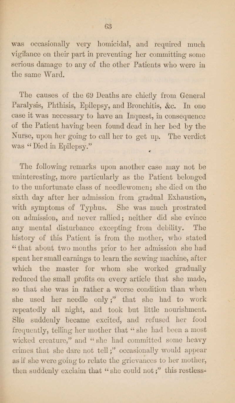 was occasionally very homicidal, and required much vigilance on their part in preventing her committing some serious damage to any of the other Patients who were in the same Ward. The causes of the 69 Deaths are chiefly from General Paralysis, Phthisis, Epilepsy, and Bronchitis, &c. In one case it was necessary to have an Inquest, in consequence of the Patient having been found dead in her bed by the Nurse, upon her going to call her to get up. The verdict was “ Died in Epilepsy.” The following remarks upon another case may not be uninteresting, more particularly as the Patient belonged to the unfortunate class of needlewomen; she died on the sixth day after her admission from gradual Exhaustion, with symptoms of Typhus. She was much prostrated on admission, and never rallied; neither did she evince any mental disturbance excepting from debility. The history of this Patient is from the mother, who stated “ that about two months prior to her admission she had spent her small earnings to learn the sewing machine, after which the master for whom she worked gradually reduced the small profits on every article that she made, so that she was in rather a worse condition than when she used her needle only;” that she had to work repeatedly all night, and took but little nourishment. Sh‘e suddenly became excited, and refused her food frequently, telling her mother that “ she had been a most wicked creature,” and “ she had committed some heavy crimes that she dare not tell;” occasionally would appear as if she were going to relate the grievances to her mother, then suddenly exclaim that “she could not;” this restless-