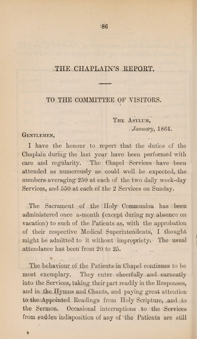 THE CHAPLAIN’S REPORT. TO THE COMMITTEE OF VISITORS. \ The Asylum, January, 1864. Gentlemen, I have the honour to report that the duties cf the Chaplain during the last year have been performed with care and regularity. The Chapel Services have been attended as numerously as could well be expected, the numbers averaging 250 at each of the two daily week-day Services, and 550 at each of the 2 Services on Sunday. The Sacrament of the Holy Communion has been administered once a-month (except during my absence on vacation) to such of the Patients as, with the approbation of their respective Medical Superintendents, I thought might be admitted to it without impropriety; The usual attendance has been from 20 to 25. ■ * \ • • The behaviour of the Patients in Chapel continues to be most exemplary. They enter cheerfully and earnestly into the Services, taking’ their part readily in the Responses, and in the Hymns and Chants, and paying great attention to the Appointed Readings from Holy Scripture, and to the Sermon. Occasional interruptions to the Services from sudden indisposition of any of the Patients are still %