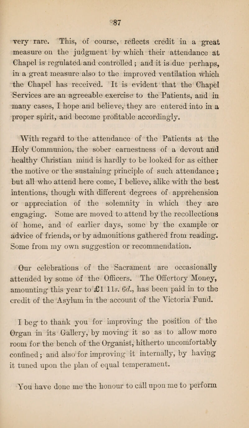 very rare. This, of course, reflects credit in a great measure on the judgment by which their attendance at Chapel is regulated and controlled ; and it is due perhaps, in a great measure also to the improved ventilation which the Chapel has received. It is evident that the Chapel Services are an agreeable exercise to the Patients, and in many cases, I hope and believe, they are entered into in a proper spirit, and become profitable accordingly. With regard to the attendance of the Patients at the Holy Communion, the sober earnestness of a devout and healthy Christian mind is hardly to be looked for as either the motive or the sustaining principle of such attendance ; but all who attend here come, I believe, alike with the best intentions, though with different degrees of apprehension or appreciation of the solemnity in which they are engaging. Some are moved to attend by the recollections of home, and of earlier days, some by the example or advice of friends, or by admonitions gathered from reading. Some from my own suggestion or recommendation. Our celebrations of the Sacrament are occasionally attended by some of the Officers. The Offertory Money, amounting' this year to £1 11s. 6c?., has been paid in to the credit of the Asylum in the account of the Victoria Fund. I beg to thank you for improving the position of the Organ in its Gallery, by moving it so as to allow more room for the bench of the Organist, hitherto uncomfortably confined; and also for improving it internally, by having it tuned upon the plan of equal temperament. You have done me the honour to call upon me to perform