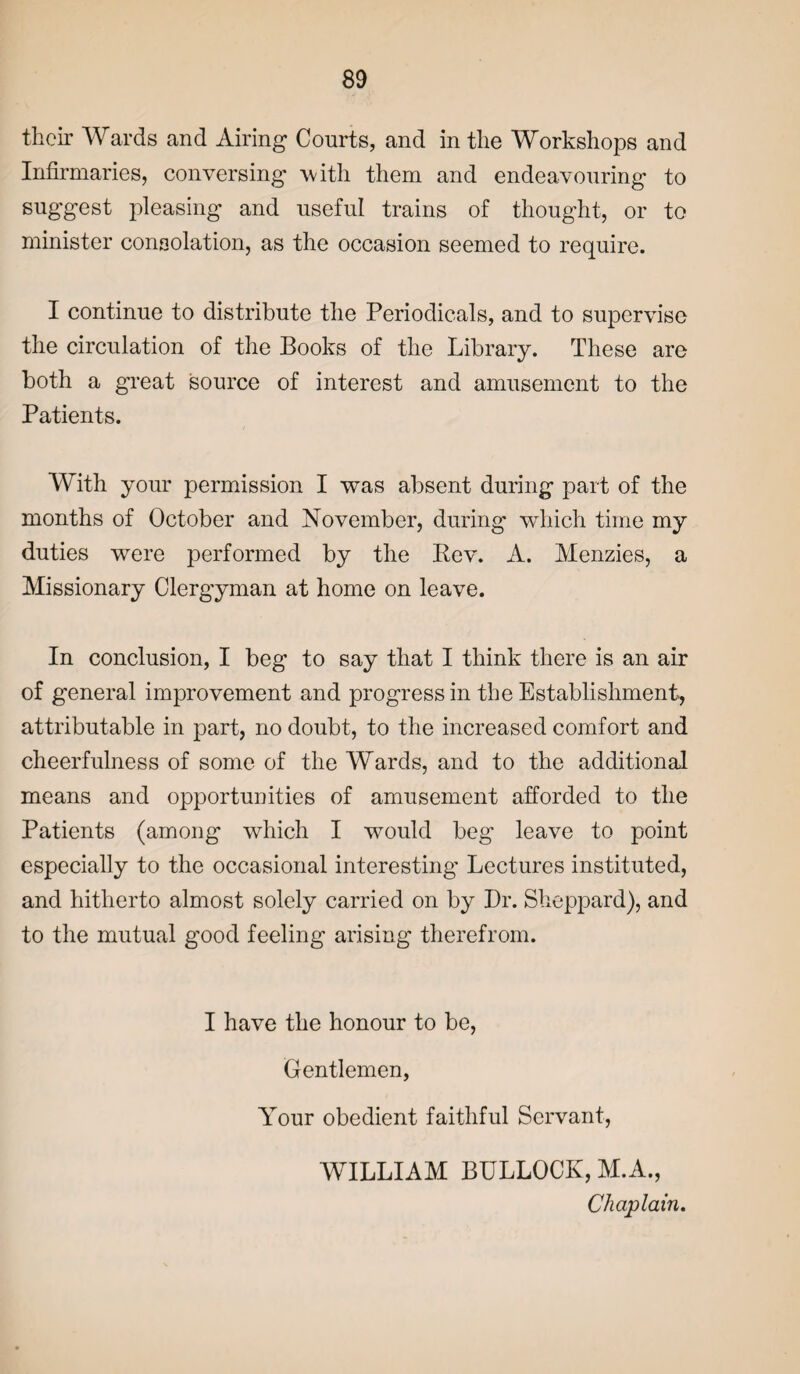 their Wards and Airing Courts, and in the Workshops and Infirmaries, conversing with them and endeavouring to suggest pleasing and useful trains of thought, or to minister consolation, as the occasion seemed to require. I continue to distribute the Periodicals, and to supervise the circulation of the Books of the Library. These are both a great source of interest and amusement to the Patients. With your permission I was absent during part of the months of October and November, during which time my duties were performed by the Bev. A. Menzies, a Missionary Clergyman at home on leave. In conclusion, I beg to say that I think there is an air of general improvement and progress in the Establishment, attributable in part, no doubt, to the increased comfort and cheerfulness of some of the Wards, and to the additional means and opportunities of amusement afforded to the Patients (among which I would beg leave to point especially to the occasional interesting Lectures instituted, and hitherto almost solely carried on by Dr. Sheppard), and to the mutual good feeling arising therefrom. I have the honour to be, Gentlemen, Your obedient faithful Servant, WILLIAM BULLOCK, M.A., Chaplain.