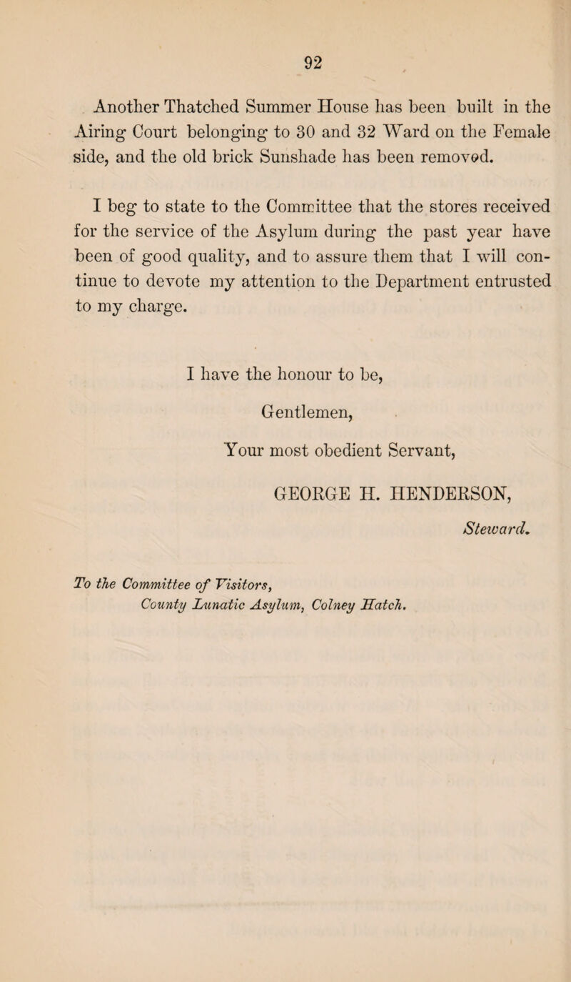 Another Thatched Summer House has been built in the Airing Court belonging to 30 and 32 Ward on the Female side, and the old brick Sunshade has been removed. I beg to state to the Committee that the stores received for the service of the Asylum during the past year have been of good quality, and to assure them that I will con¬ tinue to devote my attention to the Department entrusted to my charge. I have the honour to be, Gentlemen, Your most obedient Servant, GEORGE H. HENDERSON, Steward• To the Committee of Visitors, County Lunatic Asylum, Colney Hatch.