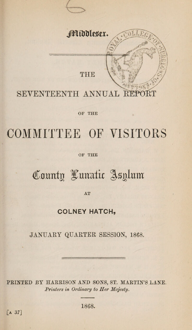 OF THE COMMITTEE OF VISITORS OF THE Uountn Cunatif Asnium AT COLNEY HATCH, JANUARY QUARTER SESSION, 1868. PRINTED BY HARRISON AND SONS, ST. MARTIN’S LANE. Printers in Ordinary to Her Majesty. [a 37] 1868.