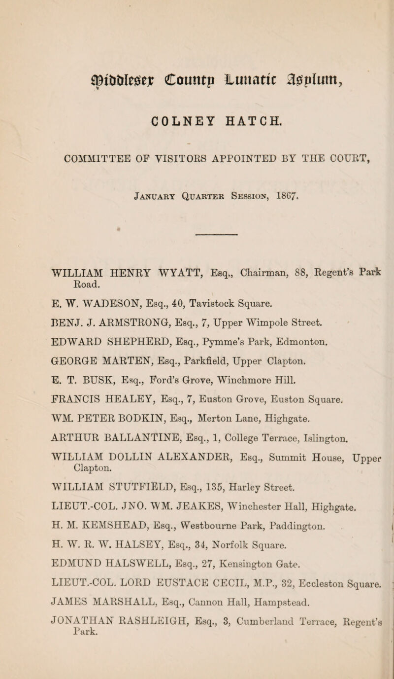 ©t&tilegejr Countp liuuattc 30p(um? COLNEY HATCH. COMMITTEE OF VISITORS APPOINTED BY THE COURT, January Quarter Session, 186/. WILLIAM HENRY WYATT, Esq., Chairman, 88, Regent’s Park Road. E. W. WADESON, Esq., 40, Tavistock Square. BENJ. J. ARMSTRONG, Esq., 7, Upper Wimpole Street. EDWARD SHEPHERD, Esq., Pymme’s Park, Edmonton. GEORGE MARTEN, Esq., Parkfield, Upper Clapton. E. T. BUSK, Esq., Ford’s Grove, Winchmore Hill. FRANCIS HEALEY, Esq., 7, Euston Grove, Euston Square. WM. PETER BODKIN, Esq., Merton Lane, Highgate. ARTHUR BALLANTINE, Esq., 1, College Terrace, Islington. WILLIAM DOLLIN ALEXANDER, Esq., Summit House, Upper Clapton. WILLIAM STUTFIELD, Esq., 135, Harley Street. LIEUT.-COL. JNO. WM. JEAKES, Winchester Hall, Highgate. H. M. KEMSHEAD, Esq., Westbourne Park, Paddington. H. W. R. W. HALSEY, Esq., 34, Norfolk Square. EDMUND HALS WELL, Esq., 27, Kensington Gate. LIEUT.-COL. LORD EUSTACE CECIL, M.P., 32, Eccleston Square. JAMES MARSHALL, Esq., Cannon Hall, Hampstead. JONATHAN RASHLEIGII, Esq., 3, Cumberland Terrace, Regent’s Park.