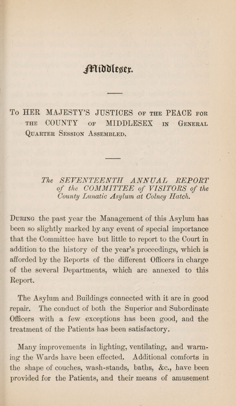 ifltiilJlJsscy. To HER MAJESTY’S JUSTICES of the PEACE for the COUNTY of MIDDLESEX in General Quarter Session Assembled. The SEVENTEENTH ANNUAL RETORT of the COMMITTEE of VISITORS of the County Lunatic Asylum at Colney Hatch. During the past year the Management of this Asylum has been so slightly marked by any event of special importance that the Committee have but little to report to the Court in addition to the history of the year’s proceedings, which is afforded by the Reports of the different Officers in charge of the several Departments, which are annexed to this Report. The Asylum and Buildings connected with it are in good repair. The conduct of both the Superior and Subordinate Officers with a few exceptions has been good, and the treatment of the Patients has been satisfactory. Many improvements in lighting, ventilating, and warm¬ ing the Wards have been effected. Additional comforts in the shape of couches, wash-stands, baths, &c., have been provided for the Patients, and their means of amusement