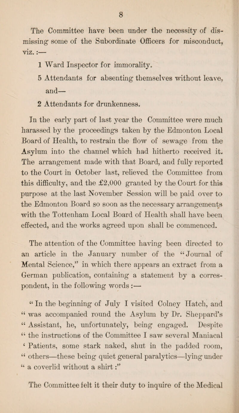 The Committee have been under the necessity of dis¬ missing some of the Subordinate Officers for misconduct, viz.:— 1 Ward Inspector for immorality. 5 Attendants for absenting themselves without leave, and— 2 Attendants for drunkenness. In the early part of last year the Committee were much harassed by the proceedings taken by the Edmonton Local Board of Health, to restrain the flow of sewage from the Asylum into the channel which had hitherto received it. The arrangement made with that Board, and fully reported to the Court in October last, relieved the Committee from this difficulty, and the £2,000 granted by the Court for this purpose at the last November Session will be paid over to the Edmonton Board so soon as the necessary arrangements with the Tottenham Local Board of Health shall have been effected, and the works agreed upon shall be commenced. The attention of the Committee having been directed to an article in the January number of the “Journal of Mental Science,” in which there appears an extract from a German publication, containing a statement by a corres¬ pondent, in the following words :— “ In the beginning of July I visited Colney Hatch, and “ was accompanied round the Asylum by Dr. Sheppard’s “ Assistant, he, unfortunately, being engaged. Despite a the instructions of the Committee I saw several Maniacal 4 Patients, some stark naked, shut in the padded room, “ others—these being quiet general paralytics—lying under “ a coverlid without a shirt The Committee felt it their duty to inquire of the Medical