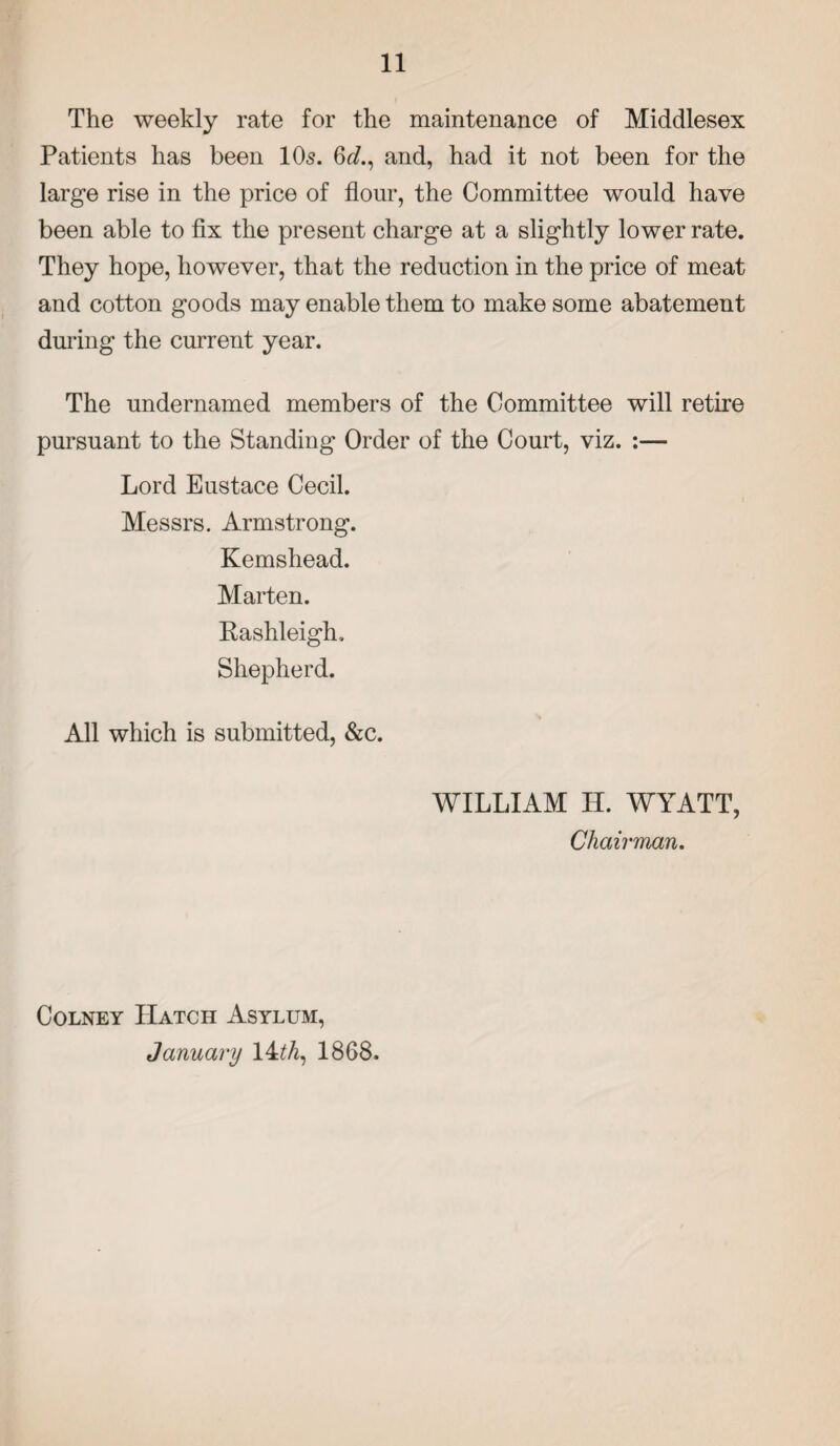 The weekly rate for the maintenance of Middlesex Patients has been 10s. 6^., and, had it not been for the large rise in the price of flour, the Committee would have been able to fix the present charge at a slightly lower rate. They hope, however, that the reduction in the price of meat and cotton goods may enable them to make some abatement during the current year. The undernamed members of the Committee will retire pursuant to the Standing Order of the Court, viz. :— Lord Eustace Cecil. Messrs. Armstrong. Kemshead. Marten. Rashleigh. Shepherd. All which is submitted, &c. WILLIAM IT. WYATT, Chairman. Colney Hatch Asylum, January 14 th, 1868.