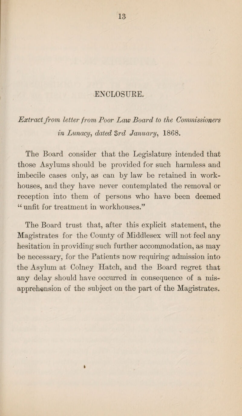 ENCLOSURE. Extract from letter from Poor Law Board to the Commissioners in Lunacy, dated 3rd January, 1868. The Board consider that the Legislature intended that those Asylums should be provided for such harmless and imbecile cases only, as can by law be retained in work- houses, and they have never contemplated the removal or reception into them of persons who have been deemed “ unfit for treatment in workhouses.” The Board trust that, after this explicit statement, the Magistrates for the County of Middlesex will not feel any hesitation in providing such further accommodation, as may be necessary, for the Patients now requiring admission into the Asylum at Colney Hatch, and the Board regret that any delay should have occurred in consequence of a mis¬ apprehension of the subject on the part of the Magistrates.