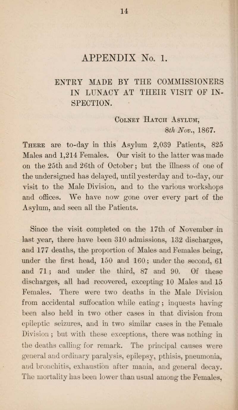 APPENDIX No. 1. ENTRY MADE BY THE COMMISSIONERS IN LUNACY AT THEIR VISIT OF IN¬ SPECTION. Colney Hatch Asylum, $th Nov., 1867. There are to-day in this Asylum 2,039 Patients, 825 Males and 1,214 Females. Our visit to the latter was made on the 25th and 26th of October; but the illness of one of the undersigned has delayed, until yesterday and to-day, our visit to the Male Division, and to the various workshops and offices. We have now gone over every part of the Asylum, and seen all the Patients. Since the visit completed on the 17th of November in last year, there have been 310 admissions, 132 discharges, and 177 deaths, the proportion of Males and Females being, under the first head, 150 and 160; under the second, 61 and 71 ; and under the third, 87 and 90. Of these discharges, all had recovered, excepting 10 Males and 15 Females. There were two deaths in the Male Division from accidental suffocation while eating; inquests having been also held in two other cases in that division from epileptic seizures, and in two similar cases in the Female Division; but with these exceptions, there was nothing in the deaths calling for remark. The principal causes were general and ordinary paralysis, epilepsy, pthisis, pneumonia, and bronchitis, exhaustion after mania, and general decay. The mortality has been lower than usual among the Females,