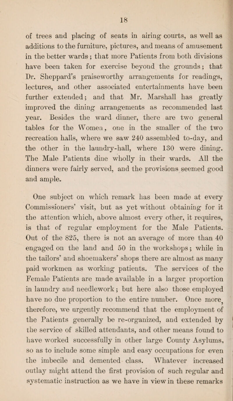 of trees and placing of seats in airing courts, as well as additions to the furniture, pictures, and means of amusement in the better wards; that more Patients from both divisions have been taken for exercise beyond the grounds; that Dr. Sheppard’s praiseworthy arrangements for readings, lectures, and other associated entertainments have been further extended; and that Mr. Marshall has greatly improved the dining arrangements as recommended last year. Besides the ward dinner, there are two general tables for the Women, one in the smaller of the two recreation halls, where we saw 240 assembled to-day, and the other in the laundry-hall, where 130 were dining. The Male Patients dine wholly in their wards. All the dinners were fairly served, and the provisions seemed good and ample. One subject on which remark has been made at every Commissioners’ visit, but as yet without obtaining for it the attention which, above almost every other, it requires, is that of regular employment for the Male Patients. Out of the 825, there is not an average of more than 40 engaged on the land and 50 in the workshops; while in the tailors’ and shoemakers’ shops there are almost as many paid workmen as working patieuts. The services of the Female Patients are made available in a larger proportion in laundry and needlework; but here also those employed have no due proportion to the entire number. Once more^ therefore, we urgently recommend that the employment of the Patients generally be re-organized, and extended by the service of skilled attendants, and other means found to have worked successfully in other large County Asylums, so as to include some simple and easy occupations for even the imbecile and demented class. Whatever increased outlay might attend the first provision of such reg’ular and systematic instruction as we have in view in these remarks