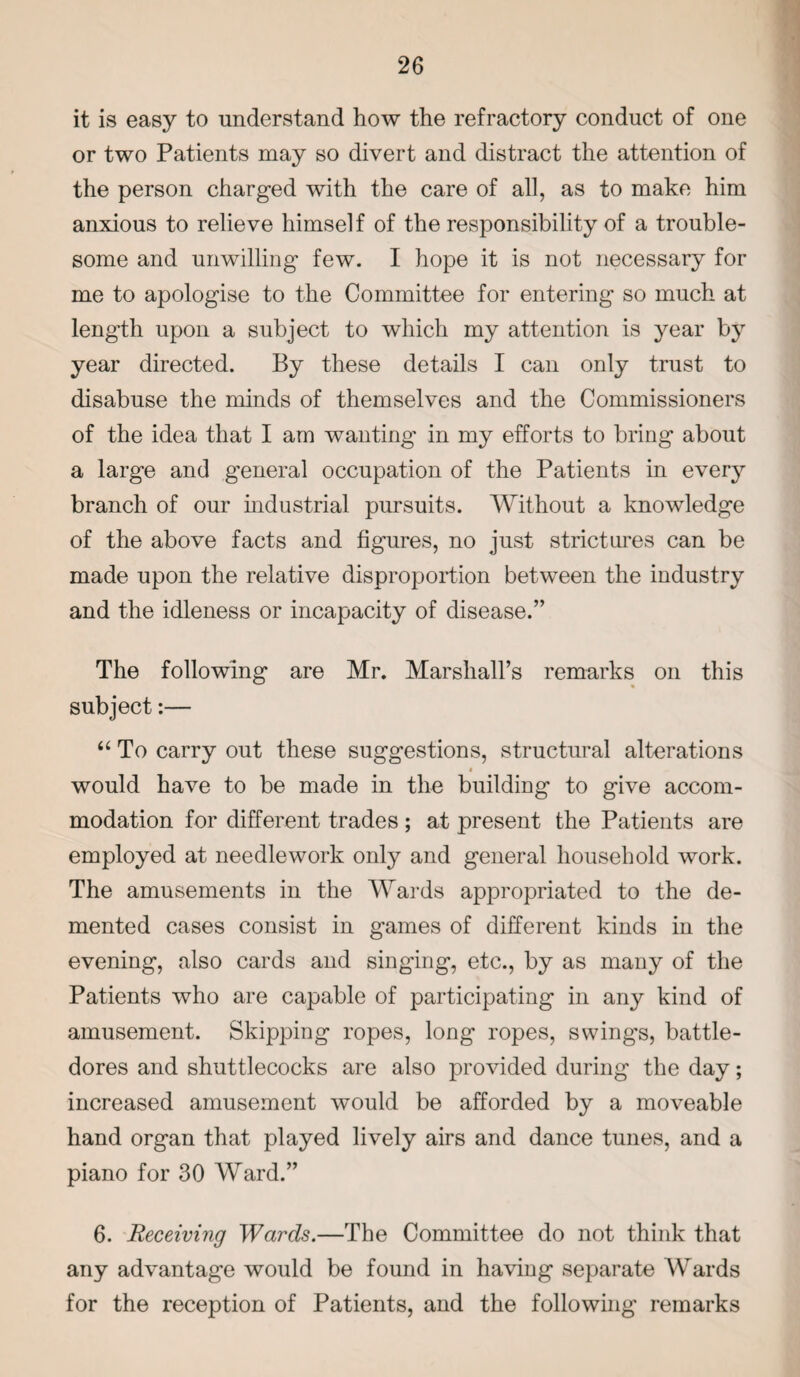 it is easy to understand how the refractory conduct of one or two Patients may so divert and distract the attention of the person charged with the care of all, as to make him anxious to relieve himself of the responsibility of a trouble¬ some and unwilling few. I hope it is not necessary for me to apologise to the Committee for entering so much at length upon a subject to which my attention is year by year directed. By these details I can only trust to disabuse the minds of themselves and the Commissioners of the idea that I am wanting in my efforts to bring about a large and general occupation of the Patients in every branch of our industrial pursuits. Without a knowledge of the above facts and figures, no just strictures can be made upon the relative disproportion between the industry and the idleness or incapacity of disease.” The following are Mr. Marshall’s remarks on this subject:— “ To carry out these suggestions, structural alterations i would have to be made in the building to give accom¬ modation for different trades ; at present the Patients are employed at needlework only and general household work. The amusements in the Wards appropriated to the de¬ mented cases consist in games of different kinds in the evening, also cards and singing, etc., by as many of the Patients who are capable of participating in any kind of amusement. Skipping ropes, long ropes, swings, battle¬ dores and shuttlecocks are also provided during the day; increased amusement would be afforded by a moveable hand organ that played lively airs and dance tunes, and a piano for 30 Ward.” 6. Receiving Wards.—The Committee do not think that any advantage would be found in having separate Wards for the reception of Patients, and the following remarks