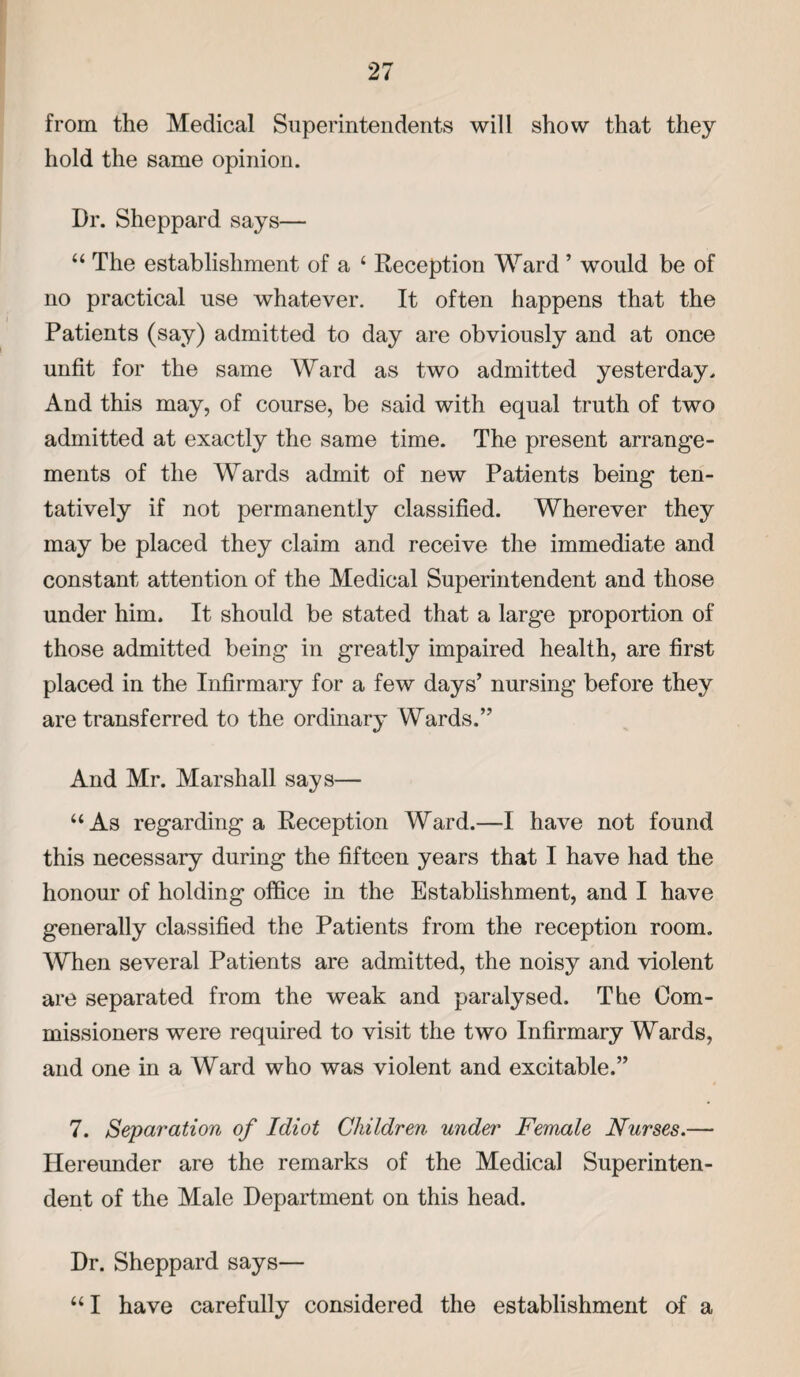 from the Medical Superintendents will show that they hold the same opinion. Dr. Sheppard says— “The establishment of a 4 Reception Ward ’ would be of no practical use whatever. It often happens that the Patients (say) admitted to day are obviously and at once unfit for the same Ward as two admitted yesterday. And this may, of course, be said with equal truth of two admitted at exactly the same time. The present arrange¬ ments of the Wards admit of new Patients being ten¬ tatively if not permanently classified. Wherever they may be placed they claim and receive the immediate and constant attention of the Medical Superintendent and those under him. It should be stated that a large proportion of those admitted being in greatly impaired health, are first placed in the Infirmary for a few days’ nursing before they are transferred to the ordinary Wards.” And Mr. Marshall says— 44 As regarding a Reception Ward.—I have not found this necessary during the fifteen years that I have had the honour of holding office in the Establishment, and I have generally classified the Patients from the reception room. When several Patients are admitted, the noisy and violent are separated from the weak and paralysed. The Com¬ missioners were required to visit the two Infirmary Wards, and one in a Ward who was violent and excitable.” 7. Separation of Idiot Children under Female Nurses.— Hereunder are the remarks of the Medical Superinten¬ dent of the Male Department on this head. Dr. Sheppard says— 441 have carefully considered the establishment of a