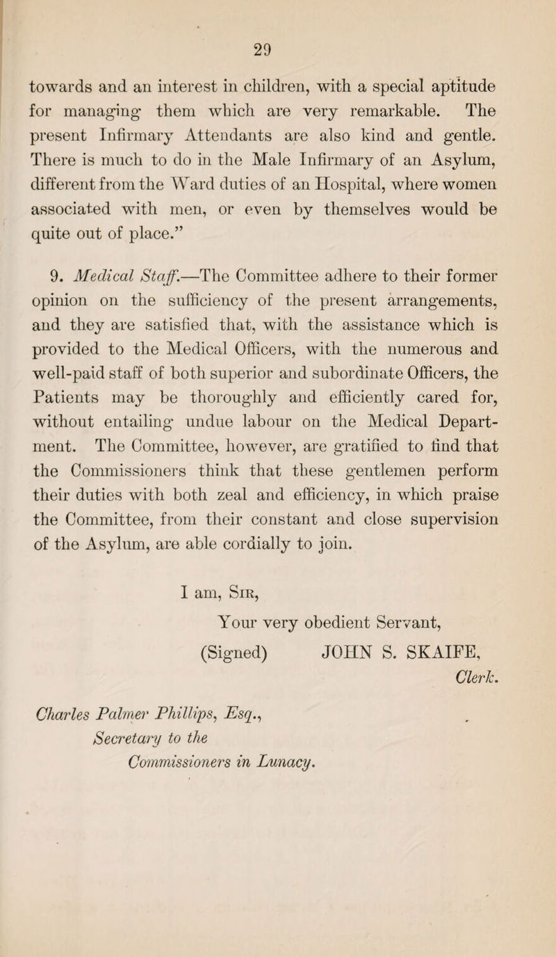 towards and an interest in children, with a special aptitude for managing them which are very remarkable. The present Infirmary Attendants are also kind and gentle. There is much to do in the Male Infirmary of an Asylum, different from the Ward duties of an Hospital, where women associated with men, or even by themselves would be quite out of place.” 9. Medical Staff.—The Committee adhere to their former opinion on the sufficiency of the present arrangements, and they are satisfied that, with the assistance which is provided to the Medical Officers, with the numerous and well-paid staff of both superior and subordinate Officers, the Patients may be thoroughly and efficiently cared for, without entailing undue labour on the Medical Depart¬ ment. The Committee, however, are gratified to find that the Commissioners think that these gentlemen perform their duties with both zeal and efficiency, in which praise the Committee, from their constant and close supervision of the Asylum, are able cordially to join. I am, Sir, Your very obedient Servant, (Signed) JOHN S. SKAIFE, Cleric. Charles Palmer Phillips, Esq., Secretary to the Commissioners in Lunacy.