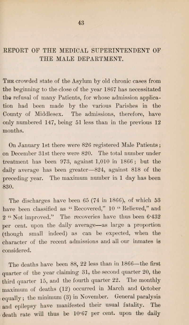 REPORT OF THE MEDICAL SUPERINTENDENT OF THE MALE DEPARTMENT. The crowded state of the Asylum by old chronic cases from the beginning to the close of the year 1867 has necessitated the refusal of many Patients, for whose admission applica¬ tion had been made by the various Parishes in the County of Middlesex. The admissions, therefore, have only numbered 147, being 51 less than in the previous 12 months. On January 1st there were 826 registered Male Patients; on December 31st there were 820. The total number under treatment has been 973, against 1,010 in 1866 ; but the daily average has been greater—824, against 818 of the preceding year. The maximum number in 1 day has been 830. The discharges have been 65 (74 in 1866), of which 53 have been classified as u Recovered,” 10 “ Relieved,” and 2 “ Not improved.” The recoveries have thus been 6*432 per cent, upon the daily average—as large a proportion (though small indeed) as can be expected, when the character of the recent admissions and all our inmates is considered. The deaths have been 88, 22 less than in 1866—the first quarter of the year claiming 31, the second quarter 20, the third quarter 15, and the fourth quarter 22. The monthly maximum of deaths (12) occurred in March and October equally ; the minimum (3) in November. General paralysis and epilepsy have manifested their usual fatality. The death rate will thus be 10*67 per cent, upon the daily