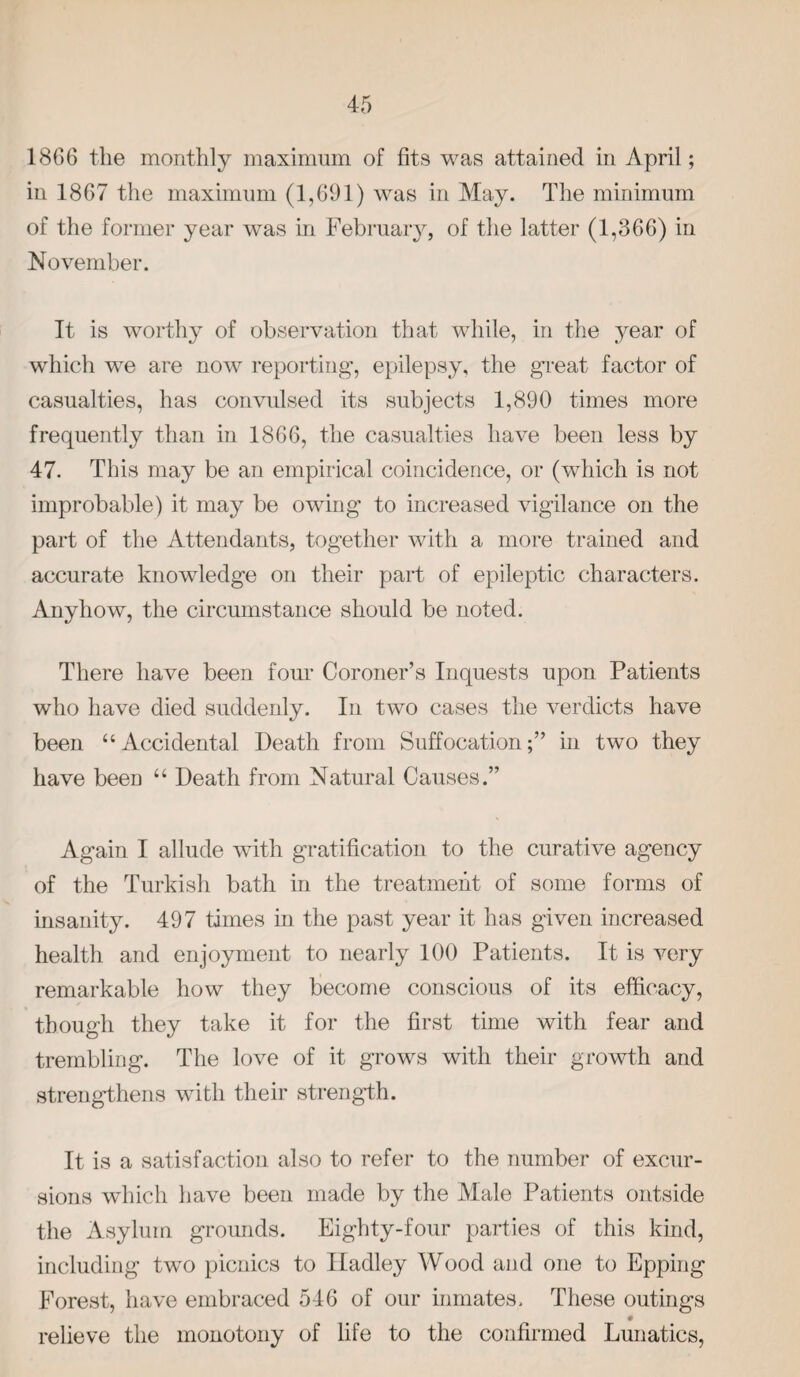 1866 the monthly maximum of fits was attained in April; in 1867 the maximum (1,691) was in May. The minimum of the former year was in February, of the latter (1,366) in November. It is worthy of observation that while, in the year of which we are now reporting, epilepsy, the great factor of casualties, has convulsed its subjects 1,890 times more frequently than in 1866, the casualties have been less by 47. This may be an empirical coincidence, or (which is not improbable) it may be owing to increased vigilance on the part of the Attendants, together with a more trained and accurate knowledge on their part of epileptic characters. Anyhow, the circumstance should be noted. There have been four Coroner’s Inquests upon Patients who have died suddenly. In two cases the verdicts have been “Accidental Death from Suffocation;” in two they have been “ Death from Natural Causes.” Again I allude with gratification to the curative agency of the Turkish bath in the treatment of some forms of insanity. 497 times in the past year it has given increased health and enjoyment to nearly 100 Patients. It is very remarkable how they become conscious of its efficacy, though they take it for the first time with fear and trembling. The love of it grows with their growth and strengthens with their strength. It is a satisfaction also to refer to the number of excur¬ sions which have been made by the Male Patients outside the Asylum grounds. Eighty-four parties of this kind, including two picnics to Hadley Wood and one to Epping Forest, have embraced 546 of our inmates. These outings relieve the monotony of life to the confirmed Lunatics,