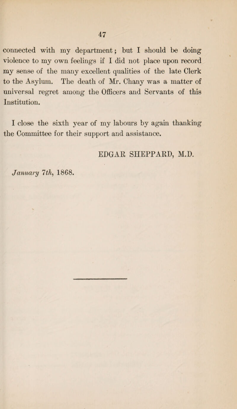connected with my department; but I should be doing violence to my own feelings if I did not place upon record my sense of the many excellent qualities of the late Clerk to the Asylum. The death of Mr. Chany was a matter of universal regret among the Officers and Servants of this Institution. I close the sixth year of my labours by again thanking the Committee for their support and assistance. EDGAR SHEPPARD, M.D. January 7th, 1868.