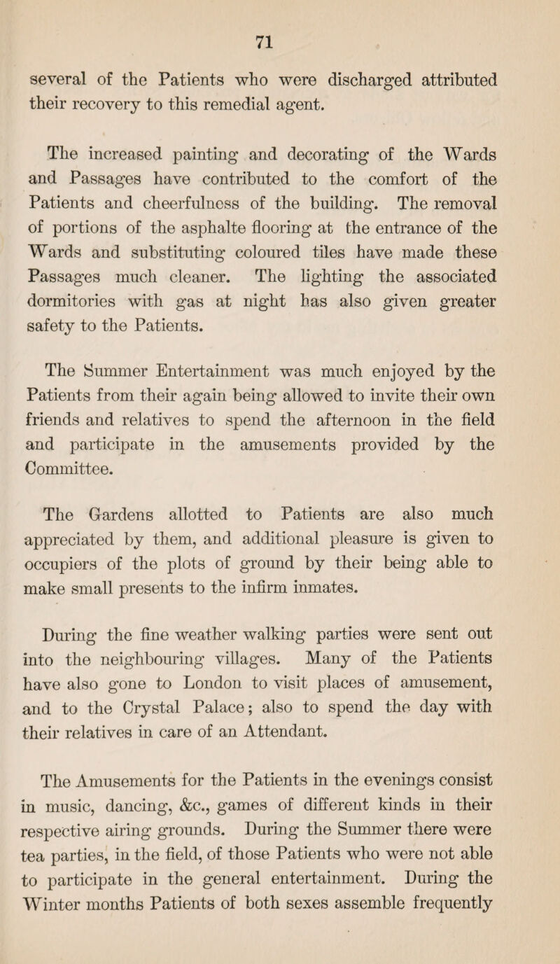 several of the Patients who were discharged attributed their recovery to this remedial agent. The increased painting and decorating of the Wards and Passages have contributed to the comfort of the Patients and cheerfulness of the building. The removal of portions of the asphalte flooring at the entrance of the Wards and substituting coloured tiles have made these Passages much cleaner. The lighting the associated dormitories with gas at night has also given greater safety to the Patients. The Summer Entertainment was much enjoyed by the Patients from their again being allowed to invite their own friends and relatives to spend the afternoon in the field and participate in the amusements provided by the Committee. The Gardens allotted to Patients are also much appreciated by them, and additional pleasure is given to occupiers of the plots of ground by their being able to make small presents to the infirm inmates. During the fine weather walking parties were sent out into the neighbouring villages. Many of the Patients have also gone to London to visit places of amusement, and to the Crystal Palace; also to spend the day with their relatives in care of an Attendant. The Amusements for the Patients in the evenings consist in music, dancing, &c., games of different kinds in their respective airing grounds. During the Summer there were tea parties, in the field, of those Patients who were not able to participate in the general entertainment. During the Winter months Patients of both sexes assemble frequently