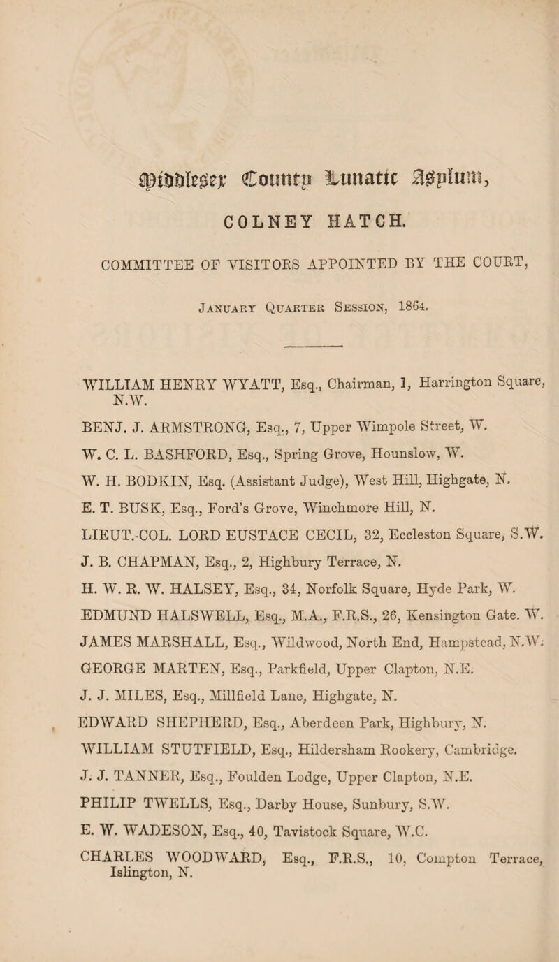 Sttifilei'Se* Cotmrp lunatic agplum, COLNEY HATCH. COMMITTEE OP VISITORS APPOINTED BY THE COURT, January Quarter Session, 1864. WILLIAM HENRY WYATT, Esq., Chairman, 3, Harrington Square, N.W. BENJ. J. ARMSTRONG, Esq., 7, Upper Wimpole Street, W. W. C. L. BASHFORD, Esq., Spring Grove, Hounslow, W. W. H. BODKIN, Esq. (Assistant Judge), West Hill, Highgate, N. E. T. BUSK, Esq., Ford’s Grove, Winchmore Hill, N. LIEUT.-COL. LORD EUSTACE CECIL, 32, Eccleston Square, S.W. J. B. CHAPMAN, Esq., 2, Highbury Terrace, N. H. W. R. W. HALSEY, Esq., 34, Norfolk Square, Hyde Park, W. EDMUND HALSWELL, Esq., M.A., F.R.S., 26, Kensington Gate. W. JAMES MARSHALL, Esq., Wildwood, North End, Hampstead, N.W; GEORGE MARTEN, Esq., Parkfield, Upper Clapton, N.E. J. J. MILES, Esq., Millfield Lane, Highgate, N. EDWARD SHEPHERD, Esq., Aberdeen Park, Highbury, N. WILLIAM STUTFIELD, Esq., Hildersham Rookery, Cambridge. J. J. TANNER, Esq., Foulden Lodge, Upper Clapton, N.E. PHILIP TWELLS, Esq., Darby House, Sunbury, S.W. E. W. WADESON, Esq., 40, Tavistock Square, W.C. CHARLES WOODWARD, Esq., F.R.S., 10, Compton Terrace, Islington, N.