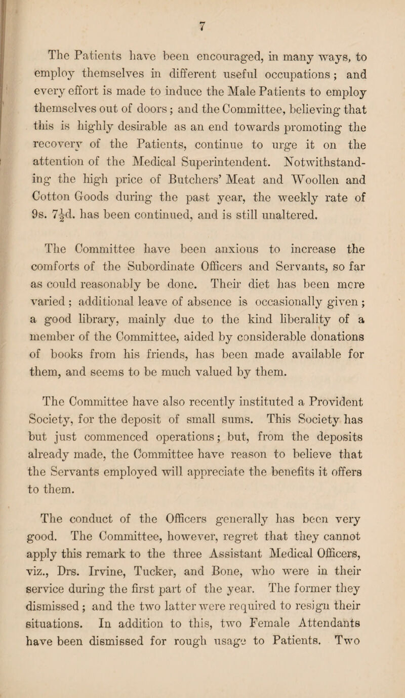 The Patients have been encouraged, in many ways, to employ themselves in different useful occupations ; and every effort is made to induce the Male Patients to employ themselves out of doors; and the Committee, believing that this is highly desirable as an end towards promoting the recovery of the Patients, continue to urge it on the attention of the Medical Superintendent. Notwithstand¬ ing the high price of Butchers’ Meat and Woollen and Cotton Goods during the past year, the weekly rate of 9s. 7-Jd. has been continued, and is still unaltered. The Committee have been anxious to increase the comforts of the Subordinate Officers and Servants, so far as could reasonably be done. Their diet has been mere varied ; additional leave of absence is occasionally given ; a good library, mainly due to the kind liberality of a member of the Committee, aided by considerable donations of books from his friends, has been made available for them, and seems to be much valued by them. The Committee have also recently instituted a Provident Society, for the deposit of small sums. This Society has but just commenced operations; but, from the deposits already made, the Committee have reason to believe that the Servants employed will appreciate the benefits it offers to them. The conduct of the Officers generally has been very good. The Committee, however, regret that they cannot apply this remark to the three Assistant Medical Officers, viz., Drs. Irvine, Tucker, and Bone, who were in their service during the first part of the year. The former they dismissed ; and the two latter were required to resign their situations. In addition to this, two Female Attendants have been dismissed for rough usage to Patients. Two